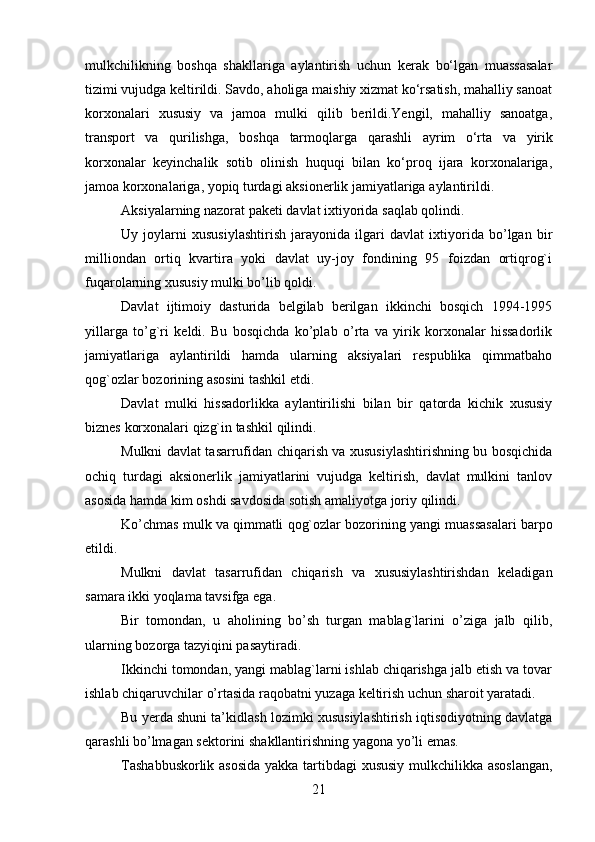 21mulkchilikning   boshqa   shakllariga   aylantirish   uchun   kerak   bo‘lgan   muassasalar
tizimi vujudga keltirildi. Savdo, aholiga maishiy xizmat ko‘rsatish, mahalliy sanoat
korxonalari   xususiy   va   jamoa   mulki   qilib   berildi.Yengil,   mahalliy   sanoatga,
transport   va   qurilishga,   boshqa   tarmoqlarga   qarashli   ayrim   o‘rta   va   yirik
korxonalar   keyinchalik   sotib   olinish   huquqi   bilan   ko‘proq   ijara   korxonalariga,
jamoa   korxonalariga,   yopiq   turdagi   aksionerlik   jamiyatlariga   aylantirildi.
Aksiyalarning   nazorat   paketi   davlat   ixtiyorida   saqlab   qolindi.
Uy   joylarni   xususiylashtirish   jarayonida   ilgari   davlat   ixtiyorida   bo’lgan   bir
milliondan   ortiq   kvartira   yoki   davlat   uy-joy   fondining   95   foizdan   ortiqrog`i
fuqarolarning   xususiy mulki bo’lib qoldi.
Davlat   ijtimoiy   dasturida   belgilab   berilgan   ikkinchi   bosqich   1994-1995
yillarga   to’g`ri   keldi.   Bu   bosqichda   ko’plab   o’rta   va   yirik   korxonalar   hissadorlik
jamiyatlariga   aylantirildi   hamda   ularning   aksiyalari   respublika   qimmatbaho
qog`ozlar   bozorining   asosini tashkil etdi.
Davlat   mulki   hissadorlikka   aylantirilishi   bilan   bir   qatorda   kichik   xususiy
biznes   korxonalari   qizg`in tashkil   qilindi.
Mulkni davlat tasarrufidan chiqarish va xususiylashtirishning bu bosqichida
ochiq   turdagi   aksionerlik   jamiyatlarini   vujudga   keltirish,   davlat   mulkini   tanlov
asosida   hamda   kim   oshdi   savdosida   sotish amaliyotga   joriy   qilindi.
Ko’chmas   mulk   va   qimmatli   qog`ozlar   bozorining   yangi   muassasalari   barpo
etildi.
Mulkni   davlat   tasarrufidan   chiqarish   va   xususiylashtirishdan   keladigan
samara ikki   yoqlama   tavsifga   ega.
Bir   tomondan,   u   aholining   bo’sh   turgan   mablag`larini   o’ziga   jalb   qilib,
ularning   bozorga   tazyiqini pasaytiradi.
Ikkinchi tomondan, yangi mablag`larni ishlab chiqarishga jalb etish va tovar
ishlab   chiqaruvchilar   o’rtasida   raqobatni   yuzaga   keltirish uchun   sharoit yaratadi.
Bu yerda shuni ta’kidlash lozimki xususiylashtirish iqtisodiyotning davlatga
qarashli   bo’lmagan sektorini   shakllantirishning yagona   yo’li   emas.
Tashabbuskorlik asosida yakka tartibdagi xususiy mulkchilikka asoslangan,