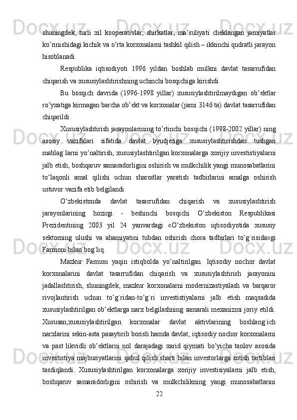 22shuningdek,   turli   xil   kooperativlar,   shirkatlar,   ma’suliyati   cheklangan   jamiyatlar
ko’rinishidagi kichik va o’rta korxonalarni tashkil qilish – ikkinchi qudratli jarayon
hisoblanadi.
Respublika   iqtisodiyoti   1996   yildan   boshlab   mulkni   davlat   tasarrufidan
chiqarish   va   xususiylashtirishning   uchinchi bosqichiga   kirishdi.
Bu   bosqich   davrida   (1996-1998   yillar)   xususiylashtirilmaydigan   ob’ektlar
ro’yxatiga kirmagan barcha ob’ekt va korxonalar (jami 3146 ta) davlat tasarrufidan
chiqarildi.
Xususiylashtirish   jarayonlarining   to’rtinchi   bosqichi   (1998-2002   yillar)   ning
asosiy   vazifalari   sifatida   davlat   byudjetiga   xususiylashtirishdan   tushgan
mablag`larni yo’naltirish, xususiylashtirilgan korxonalarga xorijiy investistiyalarni
jalb etish, boshqaruv samaradorligini oshirish va mulkchilik yangi munosabatlarini
to’laqonli   amal   qilishi   uchun   sharoitlar   yaratish   tadbirlarini   amalga   oshirish
ustuvor   vazifa   etib belgilandi.
O’zbekistonda   davlat   tasarrufidan   chiqarish   va   xususiylashtirish
jarayonlarining   hozirgi   -   beshinchi   bosqichi   O’zbekiston   Respublikasi
Prezidentining   2003   yil   24   yanvardagi   «O’zbekiston   iqtisodiyotida   xususiy
sektorning   ulushi   va   ahamiyatini   tubdan   oshirish   chora   tadbirlari   to’g`risida»gi
Farmoni   bilan bog`liq.
Mazkur   Farmon   yaqin   istiqbolda   yo’naltirilgan.   Iqtisodiy   nochor   davlat
korxonalarini   davlat   tasarrufidan   chiqarish   va   xususiylashtirish   jarayonini
jadallashtirish,   shuningdek,   mazkur   korxonalarni   modernizastiyalash   va   barqaror
rivojlantirish   uchun   to’g`ridan-to’g`ri   investistiyalarni   jalb   etish   maqsadida
xususiylashtirilgan ob’ektlarga narx belgilashning samarali mexanizmi joriy etildi.
Xususan,xususiylashtirilgan   korxonalar   davlat   aktivlarining   boshlang`ich
narxlarini sekin-asta pasaytirib borish hamda davlat, iqtisodiy nochor korxonalarni
va   past   likvidli   ob’ektlarni   nol   darajadagi   xarid   qiymati   bo’yicha   tanlov   asosida
investistiya majburiyatlarini qabul qilish sharti  bilan investorlarga sotish tartiblari
tasdiqlandi.   Xususiylashtirilgan   korxonalarga   xorijiy   investisiyalarni   jalb   etish,
boshqaruv   samaradorligini   oshirish   va   mulkchilikning   yangi   munosabatlarini
