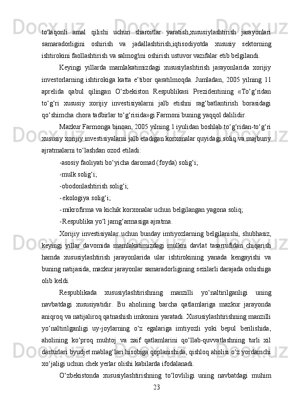 23to'laqonli   amal   qilishi   uchun   sharoitlar   yaratish,xususiylashtirish   jarayonlari
samaradorligini   oshirish   va   jadallashtirish,iqtisodiyotda   xususiy   sektorning
ishtirokini   faollashtirish   va   salmog'ini   oshirish   ustuvor   vazifalar   etib   belgilandi.
Keyingi   yillarda   mamlakatimizdagi   xususiylashtirish   jarayonlarida   xorijiy
investorlarning   ishtirokiga   katta   e‘tibor   qaratilmoqda.   Jumladan,   2005   yilning   11
aprelida   qabul   qilingan   O‘zbekiston   Respublikasi   Prezidentining   «To‘g‘ridan
to‘g‘ri   xususiy   xorijiy   investisiyalarni   jalb   etishni   rag‘batlantirish   borasidagi
qo‘shimcha   chora   tadbirlar   to‘g‘risida»gi   Farmoni buning   yaqqol   dalilidir.
Mazkur Farmonga binoan, 2005 yilning 1 iyulidan boshlab to‘g‘ridan-to‘g‘ri
xususiy xorijiy investisiyalarni jalb etadigan korxonalar quyidagi soliq va majburiy
ajratmalarni   to‘lashdan ozod etiladi:
-asosiy   faoliyati bo‘yicha   daromad (foyda)   solig‘i;
-mulk   solig‘i;
-obodonlashtirish   solig‘i;
- ekologiya   solig‘i;
- mikrofirma   va   kichik   korxonalar   uchun   belgilangan   yagona   soliq;
- Respublika   yo‘l   jamg‘armasiga   ajratma.
Xorijiy   investisiyalar   uchun   bunday   imtiyozlarning   belgilanishi,   shubhasiz,
keyingi   yillar   davomida   mamlakatimizdagi   mulkni   davlat   tasarrufidan   chiqarish
hamda   xususiylashtirish   jarayonlarida   ular   ishtirokining   yanada   kengayishi   va
buning natijasida, mazkur jarayonlar samaradorligining sezilarli darajada oshishiga
olib   keldi.
Respublikada   xususiylashtirishning   manzilli   yo‘naltirilganligi   uning
navbatdagi   xususiyatidir.   Bu   aholining   barcha   qatlamlariga   mazkur   jarayonda
aniqroq va   natijaliroq qatnashish imkonini yaratadi. Xususiylashtirishning manzilli
yo‘naltirilganligi   uy-joylarning   o‘z   egalariga   imtiyozli   yoki   bepul   berilishida,
aholining   ko‘proq   muhtoj   va   zaif   qatlamlarini   qo‘llab-quvvatlashning   turli   xil
dasturlari byudjet mablag‘lari hisobiga qoplanishida, qishloq aholisi o‘z yordamchi
xo‘jaligi   uchun chek   yerlar   olishi   kabilarda   ifodalanadi.
O‘zbekistonda   xususiylashtirishning   to‘lovliligi   uning   navbatdagi   muhim