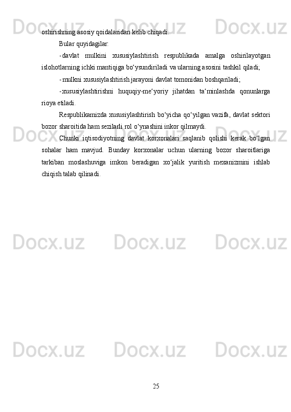 25oshirishning   asosiy   qoidalaridan   kelib chiqadi.
Bular   quyidagilar:
- davlat   mulkini   xususiylashtirish   respublikada   amalga   oshirilayotgan
islohotlarning   ichki   mantiqiga   bo‘ysundiriladi   va   ularning   asosini   tashkil   qiladi;
- mulkni   xususiylashtirish   jarayoni   davlat   tomonidan   boshqariladi;
- xususiylashtirishni   huquqiy-me‘yoriy   jihatdan   ta‘minlashda   qonunlarga
rioya   etiladi.
Respublikamizda xususiylashtirish bo‘yicha qo‘yilgan vazifa, davlat sektori
bozor   sharoitida   ham   sezilarli rol o‘ynashini inkor   qilmaydi.
Chunki   iqtisodiyotning   davlat   korxonalari   saqlanib   qolishi   kerak   bo‘lgan
sohalar   ham   mavjud.   Bunday   korxonalar   uchun   ularning   bozor   sharoitlariga
tarkiban   moslashuviga   imkon   beradigan   xo‘jalik   yuritish   mexanizmini   ishlab
chiqish talab   qilinadi.