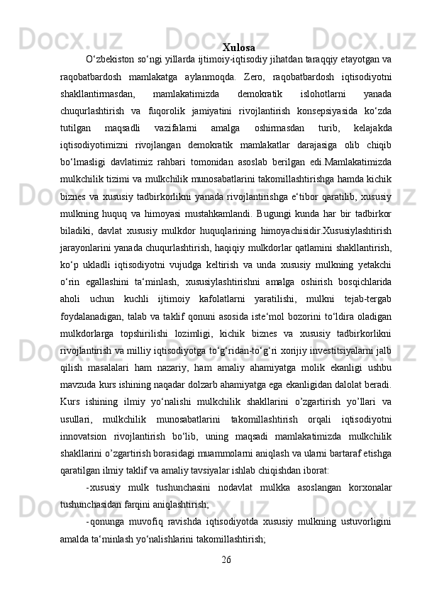 26 Xulosa
O‘zbekiston so‘ngi yillarda ijtimoiy-iqtisodiy jihatdan taraqqiy etayotgan va
raqobatbardosh   mamlakatga   aylanmoqda.   Zero,   raqobatbardosh   iqtisodiyotni
shakllantirmasdan,   mamlakatimizda   demokratik   islohotlarni   yanada
chuqurlashtirish   va   fuqorolik   jamiyatini   rivojlantirish   konsepsiyasida   ko‘zda
tutilgan   maqsadli   vazifalarni   amalga   oshirmasdan   turib,   kelajakda
iqtisodiyotimizni   rivojlangan   demokratik   mamlakatlar   darajasiga   olib   chiqib
bo‘lmasligi   davlatimiz   rahbari   tomonidan   asoslab   berilgan   edi.Mamlakatimizda
mulkchilik tizimi va mulkchilik munosabatlarini takomillashtirishga hamda kichik
biznes   va   xususiy   tadbirkorlikni   yanada   rivojlantirishga   e‘tibor   qaratilib,   xususiy
mulkning   huquq   va   himoyasi   mustahkamlandi.   Bugungi   kunda   har   bir   tadbirkor
biladiki,   davlat   xususiy   mulkdor   huquqlarining   himoyachisidir.Xususiylashtirish
jarayonlarini yanada chuqurlashtirish, haqiqiy mulkdorlar qatlamini shakllantirish,
ko‘p   ukladli   iqtisodiyotni   vujudga   keltirish   va   unda   xususiy   mulkning   yetakchi
o‘rin   egallashini   ta‘minlash,   xususiylashtirishni   amalga   oshirish   bosqichlarida
aholi   uchun   kuchli   ijtimoiy   kafolatlarni   yaratilishi,   mulkni   tejab-tergab
foydalanadigan,   talab   va   taklif   qonuni   asosida   iste‘mol   bozorini   to‘ldira   oladigan
mulkdorlarga   topshirilishi   lozimligi,   kichik   biznes   va   xususiy   tadbirkorlikni
rivojlantirish va milliy iqtisodiyotga to‘g‘ridan-to‘g‘ri xorijiy investitsiyalarni jalb
qilish   masalalari   ham   nazariy,   ham   amaliy   ahamiyatga   molik   ekanligi   ushbu
mavzuda kurs ishining naqadar dolzarb ahamiyatga ega ekanligidan dalolat beradi.
Kurs   ishining   ilmiy   yo‘nalishi   mulkchilik   shakllarini   o’zgartirish   yo’llari   va
usullari,   mulkchilik   munosabatlarini   takomillashtirish   orqali   iqtisodiyotni
innovatsion   rivojlantirish   bo‘lib,   uning   maqsadi   mamlakatimizda   mulkchilik
shakllarini o’zgartirish borasidagi muammolarni aniqlash va ularni bartaraf etishga
qaratilgan   ilmiy   taklif   va   amaliy   tavsiyalar   ishlab chiqishdan iborat:
- xususiy   mulk   tushunchasini   nodavlat   mulkka   asoslangan   korxonalar
tushunchasidan   farqini aniqlashtirish;
- qonunga   muvofiq   ravishda   iqtisodiyotda   xususiy   mulkning   ustuvorligini
amalda   ta‘minlash yo‘nalishlarini   takomillashtirish;