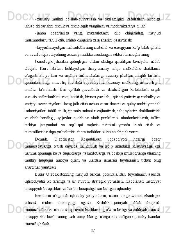 27- xususiy   mulkni   qo‘llab-quvvatlash   va   daxlsizligini   kafolatlash   hisobiga
ishlab   chiqarishni   texnik   va   texnologik   yangilash   va   modernizatsiya   qilish;
- jahon   bozorlariga   yangi   maxsulotlarni   olib   chiqishdagi   mavjud
muammolarni   tahlil   etib,   ishlab   chiqarish   xarajatlarini   pasaytirish;
- tayyorlanayotgan mahsulotlarning material va energiyani ko‘p talab qilishi
va   avvalo   iqtisodiyotning   xususiy   mulkka   asoslangan   sektori   tarmoqlarining
texnologik   jihatdan   qoloqligini   oldini   olishga   qaratilgan   tavsiyalar   ishlab
chiqish.   Kurs   ishidan   kutilayotgan   ilmiy-amaliy   natija   mulkchilik   shakllarini
o’zgartirish   yo’llari   va   usullari   tushunchalariga   nazariy   jihatdan   aniqlik   kiritish,
qonunlarimizga   muvofiq   ravishda   iqtisodiyotda   xususiy   mulkning   ustuvorligini
amalda   ta‘minlash.   Uni   qo‘llab-quvvatlash   va   daxlsizligini   kafolatlash   orqali
xususiy tadbirkorlikni rivojlantirish, biznes yuritish, iqtisodiyotimizga mahalliy va
xorijiy investitsiyalarni keng jalb etish uchun zarur sharoit va qulay muhit yaratish
imkoniyatlari tahlil etilib, ijtimoiy sohani rivojlantirish, ish joylarini shakllantirish
va   aholi   bandligi,   uy-joylar   qurish   va   aholi   punktlarini   obodonlashtirish,   ta‘lim
tarbiya   jarayonlari   va   sog‘liqni   saqlash   tizimini   yanada   isloh   etish   va
takomillashtirishga   yo‘naltirish chora   tadbirlarini   ishlab chiqish   zarur.
Demak,   O`zbekiston   Respublikasi   iqtisodiyoti   hozirgi   bozor
munosabatlariga   o`tish   davrida   mulkchilik   va   ko`p   ukladlilik   xususiyatiga   ega
hamma qonunga   ko`ra fuqarolarga, tashkilotlarga va boshqa mulkdorlarga ularning
mulkiy   huquqini   himoya   qilish   va   ulardan   samarali   foydalanish   uchun   teng
sharoitlar   yaratiladi.
Bular   O`zbekistonning   mavjud   barcha   potentsialidan   foydalanish   asosida
iqtisodiyotni   ko`tarishga   ta‘sir   etuvchi   strategik   yo`nalishi   hisoblanadi.Insoniyat
taraqqiyoti bosqichlari va   har   bir   bosqichga   xos bo’lgan   iqtisodiy
tizimlarni   o’rganish   iqtisodiy   jarayonlarni,   ularni   o’zgaruvchan   ekanligini
bilishda   muhim   ahamiyatga   egadir.   Kishilik   jamiyati   ishlab   chiqarish
munosabatlari va   ishlab chiqaruvchi kuchlarning o’zaro birligi va ziddiyati asosida
taraqqiy etib   borib, uning turli bosqichlariga o’ziga xos bo’lgan iqtisodiy tizimlar
muvofiq   keladi.