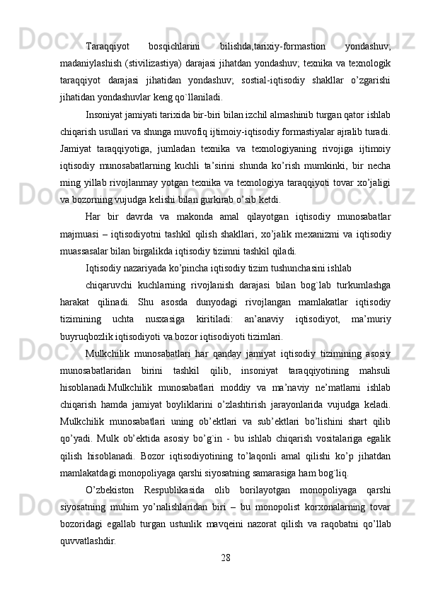 28Taraqqiyot   bosqichlarini   bilishda,tarixiy-formastion   yondashuv;
madaniylashish   (stivilizastiya)  darajasi jihatdan yondashuv;  texnika va texnologik
taraqqiyot   darajasi   jihatidan   yondashuv;   sostial-iqtisodiy   shakllar   o’zgarishi
jihatidan   yondashuvlar   keng   qo`llaniladi.
Insoniyat jamiyati tarixida bir-biri bilan izchil almashinib turgan qator ishlab
chiqarish usullari va shunga muvofiq ijtimoiy-iqtisodiy formastiyalar ajralib turadi.
Jamiyat   taraqqiyotiga,   jumladan   texnika   va   texnologiyaning   rivojiga   ijtimoiy
iqtisodiy   munosabatlarning   kuchli   ta’sirini   shunda   ko’rish   mumkinki,   bir   necha
ming yillab rivojlanmay yotgan texnika va texnologiya taraqqiyoti tovar xo’jaligi
va   bozorning vujudga   kelishi bilan   gurkirab o’sib   ketdi.
Har   bir   davrda   va   makonda   amal   qilayotgan   iqtisodiy   munosabatlar
majmuasi   –   iqtisodiyotni   tashkil   qilish   shakllari,   xo’jalik   mexanizmi   va   iqtisodiy
muassasalar   bilan   birgalikda   iqtisodiy   tizimni tashkil   qiladi.
Iqtisodiy   nazariyada   ko’pincha   iqtisodiy   tizim   tushunchasini   ishlab
chiqaruvchi   kuchlarning   rivojlanish   darajasi   bilan   bog`lab   turkumlashga
harakat   qilinadi.   Shu   asosda   dunyodagi   rivojlangan   mamlakatlar   iqtisodiy
tizimining   uchta   nusxasiga   kiritiladi:   an’anaviy   iqtisodiyot,   ma’muriy
buyruqbozlik iqtisodiyoti va   bozor   iqtisodiyoti tizimlari.
Mulkchilik   munosabatlari   har   qanday   jamiyat   iqtisodiy   tizimining   asosiy
munosabatlaridan   birini   tashkil   qilib,   insoniyat   taraqqiyotining   mahsuli
hisoblanadi.Mulkchilik   munosabatlari   moddiy   va   ma’naviy   ne’matlarni   ishlab
chiqarish   hamda   jamiyat   boyliklarini   o’zlashtirish   jarayonlarida   vujudga   keladi.
Mulkchilik   munosabatlari   uning   ob’ektlari   va   sub’ektlari   bo’lishini   shart   qilib
qo’yadi.   Mulk   ob’ektida   asosiy   bo’g`in   -   bu   ishlab   chiqarish   vositalariga   egalik
qilish   hisoblanadi.   Bozor   iqtisodiyotining   to’laqonli   amal   qilishi   ko’p   jihatdan
mamlakatdagi   monopoliyaga   qarshi   siyosatning samarasiga   ham   bog`liq.
O’zbekiston   Respublikasida   olib   borilayotgan   monopoliyaga   qarshi
siyosatning   muhim   yo’nalishlaridan   biri   –   bu   monopolist   korxonalarning   tovar
bozoridagi   egallab   turgan   ustunlik   mavqeini   nazorat   qilish   va   raqobatni   qo’llab
quvvatlashdir.
