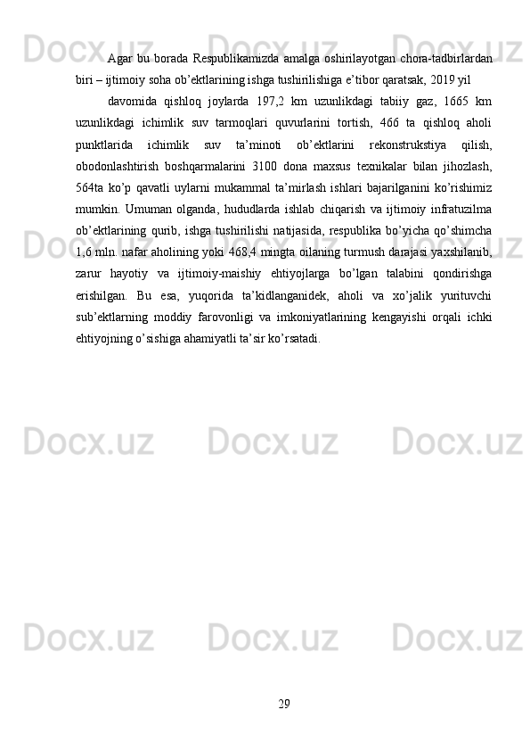 29Agar   bu   borada   Respublikamizda   amalga   oshirilayotgan   chora-tadbirlardan
biri   –   ijtimoiy   soha   ob’ektlarining   ishga   tushirilishiga   e’tibor   qaratsak,   2019   yil
davomida   qishloq   joylarda   197,2   km   uzunlikdagi   tabiiy   gaz,   1665   km
uzunlikdagi   ichimlik   suv   tarmoqlari   quvurlarini   tortish,   466   ta   qishloq   aholi
punktlarida   ichimlik   suv   ta’minoti   ob’ektlarini   rekonstrukstiya   qilish,
obodonlashtirish   boshqarmalarini   3100   dona   maxsus   texnikalar   bilan   jihozlash,
564ta   ko’p   qavatli   uylarni   mukammal   ta’mirlash   ishlari   bajarilganini   ko’rishimiz
mumkin.   Umuman   olganda,   hududlarda   ishlab   chiqarish   va   ijtimoiy   infratuzilma
ob’ektlarining   qurib,   ishga   tushirilishi   natijasida,   respublika   bo’yicha   qo’shimcha
1,6 mln. nafar   aholining yoki 468,4 mingta oilaning turmush darajasi yaxshilanib,
zarur   hayotiy   va   ijtimoiy-maishiy   ehtiyojlarga   bo’lgan   talabini   qondirishga
erishilgan.   Bu   esa,   yuqorida   ta’kidlanganidek,   aholi   va   xo’jalik   yurituvchi
sub’ektlarning   moddiy   farovonligi   va   imkoniyatlarining   kengayishi   orqali   ichki
ehtiyojning o’sishiga   ahamiyatli   ta’sir   ko’rsatadi.