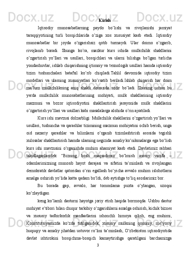 3 Kirish
Iqtisodiy   munosabatlarning   paydo   bo’lishi   va   rivojlanishi   jamiyat
taraqqiyotining   turli   bosqichlarida   o’ziga   xos   xususiyat   kasb   etadi.   Iqtisodiy
munosabatlar   bir   joyda   o’zgarishsiz   qotib   turmaydi.   Ular   doimo   o’zgarib,
rivojlanib   boradi.   Shunga   ko’ra,   mazkur   kurs   ishida   mulkchilik   shakllarini
o’zgartirish   yo’llari   va   usullari,   bosqichlari   va   ularni   bilishga   bo’lgan   turlicha
yondashuvlar, ishlab chiqarishning ijtimoiy va texnologik usullari hamda iqtisodiy
tizim   tushunchalari   batafsil   ko’rib   chiqiladi.Tahlil   davomida   iqtisodiy   tizim
modellari   va   ularning   xususiyatlari   ko’rsatib   beriladi.Ishlab   chiqarish   har   doim
ma’lum   mulkchilikning   aniq   shakli   doirasida   sodir   bo’ladi.   Shuning   uchun   bu
yerda   mulkchilik   munosabatlarining   mohiyati,   mulk   shakllarining   iqtisodiy
mazmuni   va   bozor   iqtisodiyotini   shakllantirish   jarayonida   mulk   shakllarini
o’zgartirish   yo’llari va   usullari   kabi   masalalarga   alohida   o’rin ajratiladi.
Kurs ishi mavzusi dolzarbligi: Mulkchilik shakllarini o’zgartirish yo’llari va
usullari, tushuncha va qarashlar tizimining mazmun mohiyatini ochib berish, unga
oid   nazariy   qarashlar   va   bilimlarni   o‘rganib   tizimlashtirish   asosida   tegishli
xulosalar shakllantirish hamda ularning negizida amaliy ko‘nikmalarga ega bo‘lish
kurs   ishi   mavzusini   o‘rganishda   muhim   ahamiyat   kasb   etadi.   Davlatimiz   rahbari
takidlaganlaridek   “Bizning   bosh   maqsadimiz   bo‘lmish   asosiy   vazifa   –
odamlarimizning   munosib   hayot   darajasi   va   sifatini   ta‘minlash   va   rivojlangan
demokratik davlatlar  qatoridan o‘rin egallash  bo‘yicha  avvalo muhim  islohotlarni
amalga   oshirish yo‘lida   katta   qadam   bo‘ldi,   deb aytishga   to‘liq   asoslarimiz   bor.
Bu   borada   gap,   avvalo,   har   tomonlama   puxta   o‘ylangan,   uzoqni
ko‘zlaydigan
keng   ko‘lamli   dasturni   hayotga   joriy   etish   haqida   bormoqda.   Ushbu   dastur
mohiyat   e‘tibori bilan chuqur tarkibiy o‘zgarishlarni amalga oshirish, kichik biznes
va   xususiy   tadbirkorlik   manfaatlarini   ishonchli   himoya   qilish,   eng   muhimi,
Konstitutsiyamizda   ko‘zda   tutilganidek,   xususiy   mulkning   qonuniy,   me‘yoriy
huquqiy  va  amaliy  jihatdan  ustuvor  ro’lini   ta‘minlash,  O‘zbekiston  iqtisodiyotida
davlat   ishtirokini   bosqichma-bosqich   kamaytirishga   qaratilgani   barchamizga
