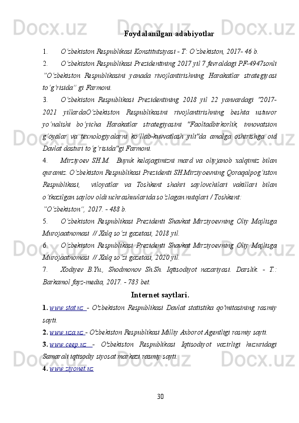 30Foydalanilgan   adabiyotlar
1. O‘zbekiston Respublikasi Konstitutsiyasi - T: O‘zbekiston, 2017- 46 b.
2. O‘zbekiston Respublikasi Prezidentining 2017 yil 7 fevraldagi PF-4947sonli
“O‘zbekiston   Respublikasini   yanada   rivojlantirishning   Harakatlar   strategiyasi
to‘g‘risida” gi Farmoni.
3. O‘zbekiston   Respublikasi   Prezidentining   2018   yil   22   yanvardagi   "2017-
2021   yillardaO‘zbekiston   Respublikasini   rivojlantirishning   beshta   ustuvor
yo‘nalishi   bo‘yicha   Harakatlar   strategiyasini   "Faoltadbirkorlik,   innovatsion
g‘oyalar   va   texnologiyalarni   ko‘llab-kuvvatlash   yili"da   amalga   oshirishga   oid
Davlat dasturi to‘g‘risida"gi Farmoni.
4. Mirziyoev   SH.M.     Buyuk   kelajagimizni   mard   va   oliyjanob   xalqimiz   bilan
quramiz. O‘zbekiston Respublikasi Prezidenti SH.Mirziyoevning Qoraqalpog‘iston
Respublikasi,     viloyatlar   va   Toshkent   shahri   saylovchilari   vakillari   bilan
o‘tkazilgan saylov oldi uchrashuvlarida so‘zlagan nutqlari / Toshkent:
“O‘zbekiston”, 2017. - 488 b.
5. O‘zbekiston   Respublikasi   Prezidenti   Shavkat   Mirziyoevning   Oliy   Majlisga
Murojaatnomasi  // Xalq so‘zi gazetasi, 2018 yil.
6. O‘zbekiston   Respublikasi   Prezidenti   Shavkat   Mirziyoevning   Oliy   Majlisga
Murojaatnomasi  // Xalq so‘zi gazetasi, 2020 yil.
7. Xodiyev   B.Yu.,   Shodmonov   Sh.Sh.   Iqtisodiyot   nazariyasi.   Darslik.   -   T.:
Barkamol fayz-media, 2017. - 783 bet.
Internet saytlari.
1. www.stat.uz      -   O'zbekiston   Respublikasi   Davlat   statistika   qo'mitasining   rasmiy
sayti.
2. www.uza.uz     -  O'zbekiston Respublikasi Milliy Axborot Agentligi rasmiy sayti.
3. www.ceep.uz      -   O'zbekiston   Respublikasi   Iqtisodiyot   vazirligi   huzuridagi
Samarali iqtisodiy siyosat markazi rasmiy sayti.
4. www.ziyonet.uz