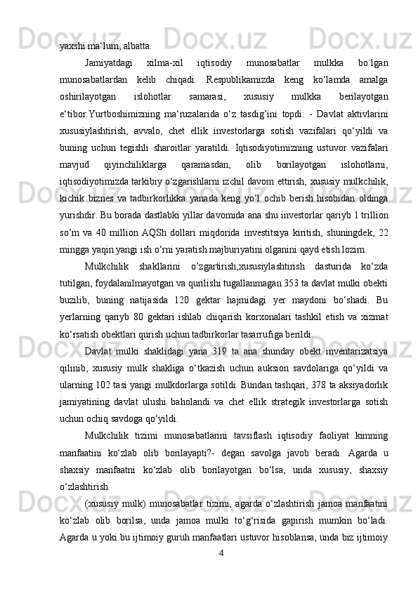 4yaxshi   ma‘lum,   albatta.
Jamiyatdagi   xilma-xil   iqtisodiy   munosabatlar   mulkka   bo`lgan
munosabatlardan   kelib   chiqadi.   Respublikamizda   keng   ko‘lamda   amalga
oshirilayotgan   islohotlar   samarasi,   xususiy   mulkka   berilayotgan
e‘tibor.Yurtboshimizning   ma‘ruzalarida   o‘z   tasdig’ini   topdi:   -   Davlat   aktivlarini
xususiylashtirish,   avvalo,   chet   ellik   investorlarga   sotish   vazifalari   qo‘yildi   va
buning   uchun   tegishli   sharoitlar   yaratildi.   Iqtisodiyotimizning   ustuvor   vazifalari
mavjud   qiyinchiliklarga   qaramasdan,   olib   borilayotgan   islohotlarni,
iqtisodiyotimizda tarkibiy o‘zgarishlarni izchil davom   ettirish,   xususiy   mulkchilik,
kichik   biznes   va   tadbirkorlikka   yanada   keng   yo‘l   ochib   berish   hisobidan   oldinga
yurishdir. Bu borada dastlabki yillar davomida ana   shu investorlar qariyb 1 trillion
so‘m   va   40   million   AQSh   dollari   miqdorida   investitsiya   kiritish,   shuningdek,   22
mingga yaqin yangi ish o‘rni yaratish   majburiyatini   olganini qayd etish lozim.
Mulkchilik   shakllarini   o’zgartirish,xususiylashtirish   dasturida   ko‘zda
tutilgan,   foydalanilmayotgan va qurilishi tugallanmagan 353 ta davlat mulki obekti
buzilib,   buning   natijasida   120   gektar   hajmidagi   yer   maydoni   bo‘shadi.   Bu
yerlarning   qariyb   80   gektari   ishlab   chiqarish   korxonalari   tashkil   etish   va   xizmat
ko‘rsatish   obektlari   qurish   uchun tadbirkorlar   tasarrufiga   berildi.
Davlat   mulki   shaklidagi   yana   319   ta   ana   shunday   obekt   inventarizatsiya
qilinib,   xususiy   mulk   shakliga   o‘tkazish   uchun   auksion   savdolariga   qo‘yildi   va
ularning   102 tasi yangi mulkdorlarga sotildi. Bundan tashqari, 378 ta aksiyadorlik
jamiyatining   davlat   ulushi   baholandi   va   chet   ellik   strategik   investorlarga   sotish
uchun   ochiq   savdoga   qo‘yildi.
Mulkchilik   tizimi   munosabatlarini   tavsiflash   iqtisodiy   faoliyat   kimning
manfaatini   ko‘zlab   olib   borilayapti?-   degan   savolga   javob   beradi.   Agarda   u
shaxsiy   manfaatni   ko‘zlab   olib   borilayotgan   bo‘lsa,   unda   xususiy,   shaxsiy
o‘zlashtirish
(xususiy   mulk)   munosabatlar   tizimi,   agarda   o‘zlashtirish   jamoa   manfaatini
ko‘zlab   olib   borilsa,   unda   jamoa   mulki   to‘g‘risida   gapirish   mumkin   bo‘ladi.
Agarda u yoki   bu ijtimoiy guruh manfaatlari ustuvor hisoblansa, unda biz ijtimoiy