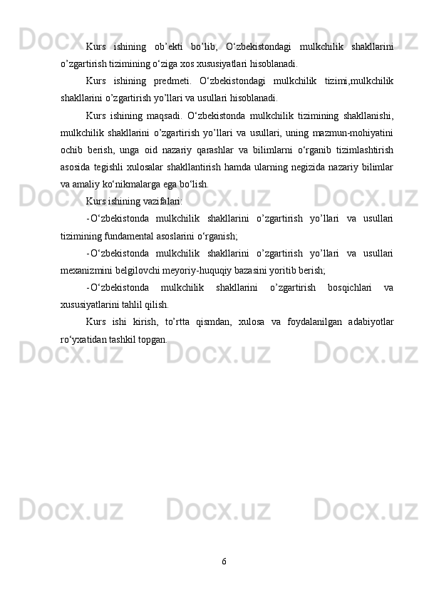6Kurs   ishining   ob’ekti   bo’lib,   O‘zbekistondagi   mulkchilik   shakllarini
o’zgartirish   tizimining   o‘ziga   xos   xususiyatlari hisoblanadi.
Kurs   ishining   predmeti.   O‘zbekistondagi   mulkchilik   tizimi,mulkchilik
shakllarini   o’zgartirish   yo’llari va   usullari   hisoblanadi.
Kurs   ishining   maqsadi.   O‘zbekistonda   mulkchilik   tizimining   shakllanishi,
mulkchilik   shakllarini   o’zgartirish   yo’llari   va   usullari,   uning   mazmun-mohiyatini
ochib   berish,   unga   oid   nazariy   qarashlar   va   bilimlarni   o‘rganib   tizimlashtirish
asosida   tegishli   xulosalar   shakllantirish   hamda   ularning   negizida   nazariy   bilimlar
va   amaliy   ko‘nikmalarga   ega   bo‘lish.
Kurs   ishining   vazifalari:
- O‘zbekistonda   mulkchilik   shakllarini   o’zgartirish   yo’llari   va   usullari
tizimining   fundamental   asoslarini   o‘rganish;
- O‘zbekistonda   mulkchilik   shakllarini   o’zgartirish   yo’llari   va   usullari
mexanizmini   belgilovchi   meyoriy-huquqiy   bazasini yoritib   berish;
- O‘zbekistonda   mulkchilik   shakllarini   o’zgartirish   bosqichlari   va
xususiyatlarini   tahlil   qilish.
Kurs   ishi   kirish,   to’rtta   qismdan,   xulosa   va   foydalanilgan   adabiyotlar
ro‘yxatidan   tashkil topgan.