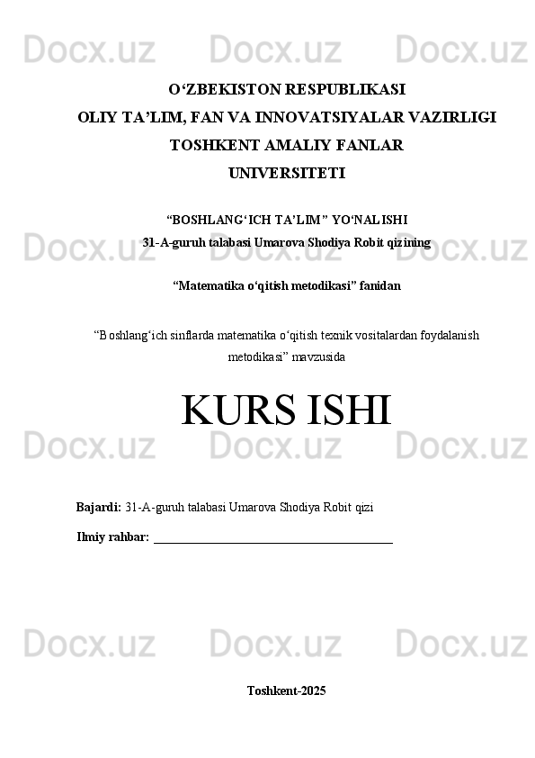 O‘Z BEKISTON RESPUBLIKASI 
OLIY TA’LIM, FAN VA INNOVATSIYALAR VAZIRLIGI
TOSHKENT AMALIY FANLAR 
UNIVERSITETI
“ BOSHLANG‘ICH TA’LIM ” YO ‘ NALISHI
31-A -guruh talabasi  Umarova Shodiya Robit qizi ning 
“ Matematika o‘qitish metodikasi ” fanidan
“ Boshlang ich sinflarda matematika o qitish texnik vositalardan foydalanishʻ ʻ
metodikasi” mavzusida
KURS ISHI
Bajardi:   31-A- guruh   talabasi Umarova Shodiya Robit qizi
Ilmiy rahbar:   ______________________________________
Toshkent-2025 
