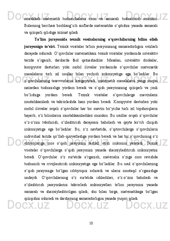 murakkab   matematik   tushunchalarni   oson   va   samarali   tushuntirish   mumkin.
Bularning   barchasi   boshlang‘ich   sinflarda   matematika   o‘qitishni   yanada   samarali
va qiziqarli qilishga xizmat qiladi.
Ta'lim   jarayonida   texnik   vositalarning   o‘quvchilarning   bilim   olish
jarayoniga   ta'siri.   Texnik   vositalar   ta'lim   jarayonining   samaradorligini   sezilarli
darajada oshiradi. O‘quvchilar matematikani texnik vositalar yordamida interaktiv
tarzda   o‘rganib,   darslarda   faol   qatnashadilar.   Masalan,   interaktiv   doskalar,
kompyuter   dasturlari   yoki   mobil   ilovalar   yordamida   o‘quvchilar   matematik
masalalarni   turli   xil   usullar   bilan   yechish   imkoniyatiga   ega   bo‘ladilar.   Bu
o‘quvchilarning   tasavvurlarini   kengaytiradi,   matematik   masalalarni   yangi   nuqtai
nazardan   tushunishga   yordam   beradi   va   o‘qish   jarayonining   qiziqarli   va   jonli
bo‘lishiga   yordam   beradi.   Texnik   vositalar   o‘quvchilarga   mavzularni
mustahkamlash   va   takrorlashda   ham   yordam   beradi.   Kompyuter   dasturlari   yoki
mobil   ilovalar   orqali   o‘quvchilar   har   bir   mavzu   bo‘yicha   turli   xil   topshiriqlarni
bajarib,   o‘z   bilimlarini   mustahkamlashlari   mumkin.   Bu   usullar   orqali   o‘quvchilar
o‘z-o‘zini   tekshirish,   o‘zlashtirish   darajasini   baholash   va   qayta   ko‘rib   chiqish
imkoniyatiga   ega   bo‘ladilar.   Bu,   o‘z   navbatida,   o‘qituvchilarga   o‘quvchilarni
individual tarzda qo‘llab-quvvatlashga yordam beradi va har bir o‘quvchining o‘z
ehtiyojlariga   mos   o‘qish   jarayonini   tashkil   etish   imkonini   yaratadi.   Texnik
vositalar   o‘quvchilarga   o‘qish   jarayonini   yanada   shaxsiylashtirish   imkoniyatini
beradi.   O‘quvchilar   o‘z   sur'atida   o‘rganish,   materialni   o‘ziga   mos   ravishda
tushunish   va   rivojlantirish   imkoniyatiga   ega   bo‘ladilar.   Bu   usul   o‘quvchilarning
o‘qish   jarayoniga   bo‘lgan   ishtiyoqini   oshiradi   va   ularni   mustaqil   o‘rganishga
undaydi.   O‘quvchilarning   o‘z   sur'atida   ishlashlari,   o‘z-o‘zini   baholash   va
o‘zlashtirish   jarayonlarini   takrorlash   imkoniyatlari   ta'lim   jarayonini   yanada
samarali   va   shaxsiylashtirilgan   qiladi,   shu   bilan   birga,   matematikaga   bo‘lgan
qiziqishni oshiradi va darslarning samaradorligini yanada yuqori qiladi.
10 