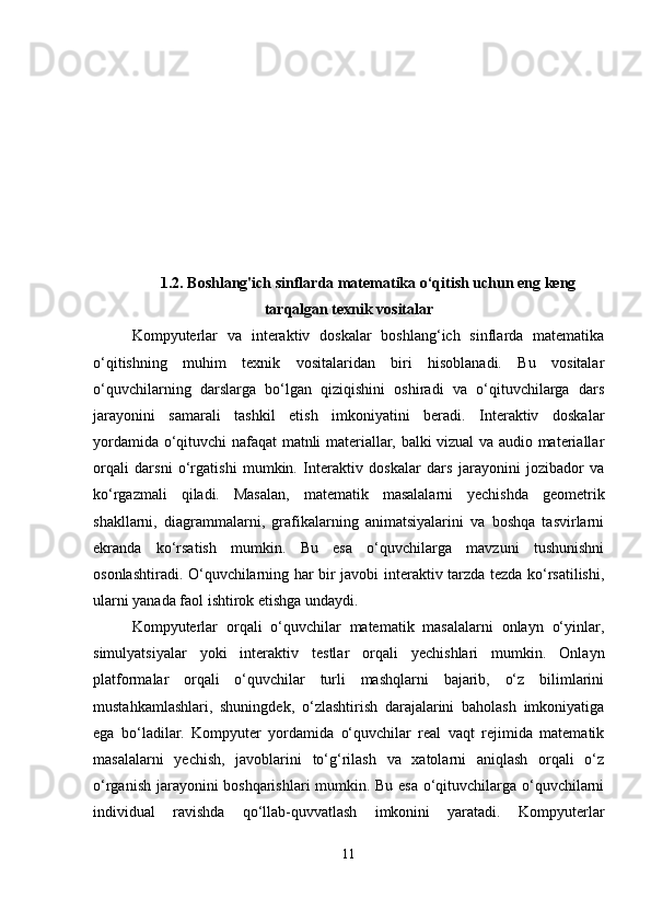 1.2. Boshlang'ich sinflarda matematika o‘qitish uchun eng keng
tarqalgan texnik vositalar
Kompyuterlar   va   interaktiv   doskalar   boshlang‘ich   sinflarda   matematika
o‘qitishning   muhim   texnik   vositalaridan   biri   hisoblanadi.   Bu   vositalar
o‘quvchilarning   darslarga   bo‘lgan   qiziqishini   oshiradi   va   o‘qituvchilarga   dars
jarayonini   samarali   tashkil   etish   imkoniyatini   beradi.   Interaktiv   doskalar
yordamida o‘qituvchi nafaqat matnli materiallar, balki vizual va audio materiallar
orqali   darsni   o‘rgatishi   mumkin.   Interaktiv   doskalar   dars   jarayonini   jozibador   va
ko‘rgazmali   qiladi.   Masalan,   matematik   masalalarni   yechishda   geometrik
shakllarni,   diagrammalarni,   grafikalarning   animatsiyalarini   va   boshqa   tasvirlarni
ekranda   ko‘rsatish   mumkin.   Bu   esa   o‘quvchilarga   mavzuni   tushunishni
osonlashtiradi. O‘quvchilarning har bir javobi interaktiv tarzda tezda ko‘rsatilishi,
ularni yanada faol ishtirok etishga undaydi.
Kompyuterlar   orqali   o‘quvchilar   matematik   masalalarni   onlayn   o‘yinlar,
simulyatsiyalar   yoki   interaktiv   testlar   orqali   yechishlari   mumkin.   Onlayn
platformalar   orqali   o‘quvchilar   turli   mashqlarni   bajarib,   o‘z   bilimlarini
mustahkamlashlari,   shuningdek,   o‘zlashtirish   darajalarini   baholash   imkoniyatiga
ega   bo‘ladilar.   Kompyuter   yordamida   o‘quvchilar   real   vaqt   rejimida   matematik
masalalarni   yechish,   javoblarini   to‘g‘rilash   va   xatolarni   aniqlash   orqali   o‘z
o‘rganish jarayonini boshqarishlari mumkin. Bu esa o‘qituvchilarga o‘quvchilarni
individual   ravishda   qo‘llab-quvvatlash   imkonini   yaratadi.   Kompyuterlar
11 