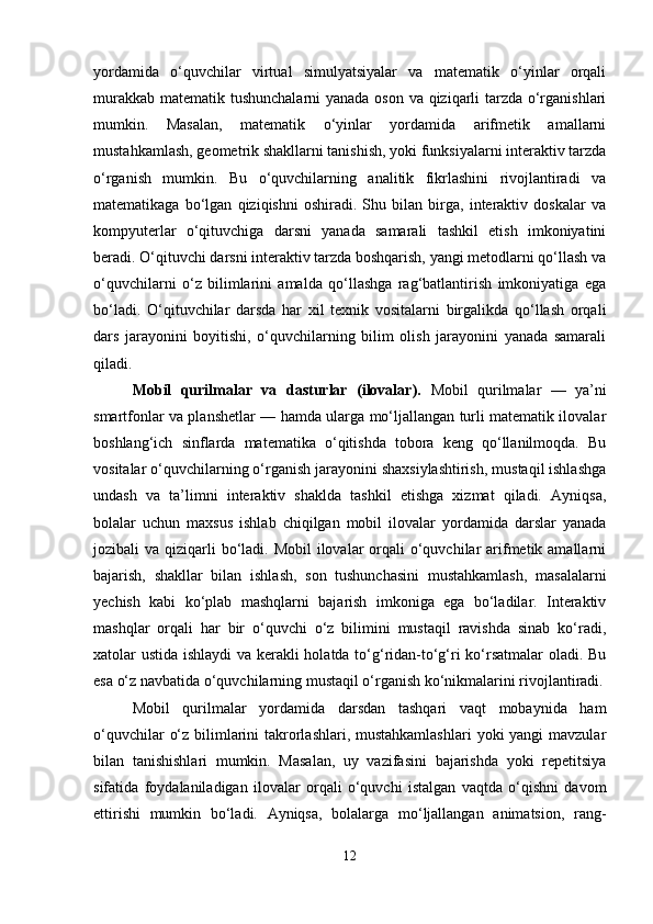 yordamida   o‘quvchilar   virtual   simulyatsiyalar   va   matematik   o‘yinlar   orqali
murakkab matematik tushunchalarni  yanada oson va qiziqarli tarzda o‘rganishlari
mumkin.   Masalan,   matematik   o‘yinlar   yordamida   arifmetik   amallarni
mustahkamlash, geometrik shakllarni tanishish, yoki funksiyalarni interaktiv tarzda
o‘rganish   mumkin.   Bu   o‘quvchilarning   analitik   fikrlashini   rivojlantiradi   va
matematikaga   bo‘lgan   qiziqishni   oshiradi.   Shu   bilan   birga,   interaktiv   doskalar   va
kompyuterlar   o‘qituvchiga   darsni   yanada   samarali   tashkil   etish   imkoniyatini
beradi. O‘qituvchi darsni interaktiv tarzda boshqarish, yangi metodlarni qo‘llash va
o‘quvchilarni   o‘z   bilimlarini   amalda   qo‘llashga   rag‘batlantirish   imkoniyatiga   ega
bo‘ladi.   O‘qituvchilar   darsda   har   xil   texnik   vositalarni   birgalikda   qo‘llash   orqali
dars   jarayonini   boyitishi,   o‘quvchilarning   bilim   olish   jarayonini   yanada   samarali
qiladi.
Mobil   qurilmalar   va   dasturlar   (ilovalar).   Mobil   qurilmalar   —   ya’ni
smartfonlar va planshetlar — hamda ularga mo‘ljallangan turli matematik ilovalar
boshlang‘ich   sinflarda   matematika   o‘qitishda   tobora   keng   qo‘llanilmoqda.   Bu
vositalar o‘quvchilarning o‘rganish jarayonini shaxsiylashtirish, mustaqil ishlashga
undash   va   ta’limni   interaktiv   shaklda   tashkil   etishga   xizmat   qiladi.   Ayniqsa,
bolalar   uchun   maxsus   ishlab   chiqilgan   mobil   ilovalar   yordamida   darslar   yanada
jozibali  va qiziqarli  bo‘ladi. Mobil  ilovalar  orqali  o‘quvchilar  arifmetik amallarni
bajarish,   shakllar   bilan   ishlash,   son   tushunchasini   mustahkamlash,   masalalarni
yechish   kabi   ko‘plab   mashqlarni   bajarish   imkoniga   ega   bo‘ladilar.   Interaktiv
mashqlar   orqali   har   bir   o‘quvchi   o‘z   bilimini   mustaqil   ravishda   sinab   ko‘radi,
xatolar ustida ishlaydi va kerakli holatda to‘g‘ridan-to‘g‘ri ko‘rsatmalar oladi. Bu
esa o‘z navbatida o‘quvchilarning mustaqil o‘rganish ko‘nikmalarini rivojlantiradi.
Mobil   qurilmalar   yordamida   darsdan   tashqari   vaqt   mobaynida   ham
o‘quvchilar  o‘z bilimlarini  takrorlashlari, mustahkamlashlari  yoki yangi  mavzular
bilan   tanishishlari   mumkin.   Masalan,   uy   vazifasini   bajarishda   yoki   repetitsiya
sifatida   foydalaniladigan   ilovalar   orqali   o‘quvchi   istalgan   vaqtda   o‘qishni   davom
ettirishi   mumkin   bo‘ladi.   Ayniqsa,   bolalarga   mo‘ljallangan   animatsion,   rang-
12 