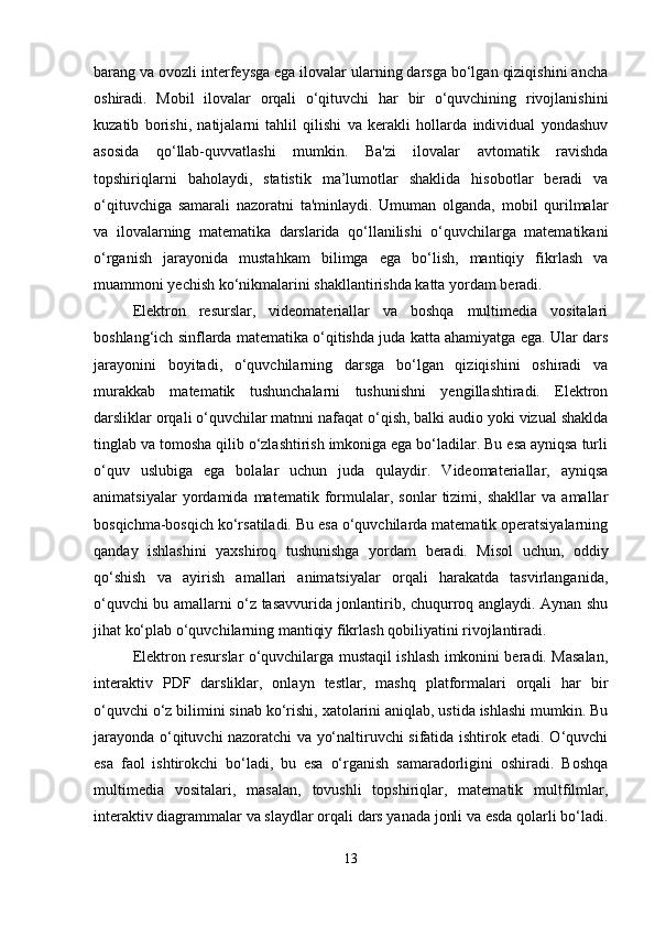 barang va ovozli interfeysga ega ilovalar ularning darsga bo‘lgan qiziqishini ancha
oshiradi.   Mobil   ilovalar   orqali   o‘qituvchi   har   bir   o‘quvchining   rivojlanishini
kuzatib   borishi,   natijalarni   tahlil   qilishi   va   kerakli   hollarda   individual   yondashuv
asosida   qo‘llab-quvvatlashi   mumkin.   Ba'zi   ilovalar   avtomatik   ravishda
topshiriqlarni   baholaydi,   statistik   ma’lumotlar   shaklida   hisobotlar   beradi   va
o‘qituvchiga   samarali   nazoratni   ta'minlaydi.   Umuman   olganda,   mobil   qurilmalar
va   ilovalarning   matematika   darslarida   qo‘llanilishi   o‘quvchilarga   matematikani
o‘rganish   jarayonida   mustahkam   bilimga   ega   bo‘lish,   mantiqiy   fikrlash   va
muammoni yechish ko‘nikmalarini shakllantirishda katta yordam beradi. 
Elektron   resurslar,   videomateriallar   va   boshqa   multimedia   vositalari
boshlang‘ich sinflarda matematika o‘qitishda juda katta ahamiyatga ega. Ular dars
jarayonini   boyitadi,   o‘quvchilarning   darsga   bo‘lgan   qiziqishini   oshiradi   va
murakkab   matematik   tushunchalarni   tushunishni   yengillashtiradi.   Elektron
darsliklar orqali o‘quvchilar matnni nafaqat o‘qish, balki audio yoki vizual shaklda
tinglab va tomosha qilib o‘zlashtirish imkoniga ega bo‘ladilar. Bu esa ayniqsa turli
o‘quv   uslubiga   ega   bolalar   uchun   juda   qulaydir.   Videomateriallar,   ayniqsa
animatsiyalar   yordamida   matematik   formulalar,   sonlar   tizimi,   shakllar   va   amallar
bosqichma-bosqich ko‘rsatiladi. Bu esa o‘quvchilarda matematik operatsiyalarning
qanday   ishlashini   yaxshiroq   tushunishga   yordam   beradi.   Misol   uchun,   oddiy
qo‘shish   va   ayirish   amallari   animatsiyalar   orqali   harakatda   tasvirlanganida,
o‘quvchi bu amallarni o‘z tasavvurida jonlantirib, chuqurroq anglaydi. Aynan shu
jihat ko‘plab o‘quvchilarning mantiqiy fikrlash qobiliyatini rivojlantiradi.
Elektron resurslar o‘quvchilarga mustaqil ishlash imkonini beradi. Masalan,
interaktiv   PDF   darsliklar,   onlayn   testlar,   mashq   platformalari   orqali   har   bir
o‘quvchi o‘z bilimini sinab ko‘rishi, xatolarini aniqlab, ustida ishlashi mumkin. Bu
jarayonda o‘qituvchi nazoratchi va yo‘naltiruvchi sifatida ishtirok etadi. O‘quvchi
esa   faol   ishtirokchi   bo‘ladi,   bu   esa   o‘rganish   samaradorligini   oshiradi.   Boshqa
multimedia   vositalari,   masalan,   tovushli   topshiriqlar,   matematik   multfilmlar,
interaktiv diagrammalar va slaydlar orqali dars yanada jonli va esda qolarli bo‘ladi.
13 