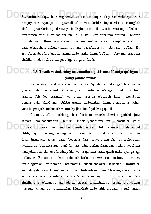 Bu   vositalar   o‘quvchilarning   vizual   va   eshitish   orqali   o‘rganish   imkoniyatlarini
kengaytiradi.   Ayniqsa,   ko‘rgazmali   ta'lim   vositalaridan   foydalanish   boshlang‘ich
sinf   o‘quvchilarining   darsdagi   faolligini   oshiradi,   ularda   mustaqil   fikrlash,
muammoni yechish va natijani tahlil qilish ko‘nikmalarini rivojlantiradi. Elektron
resurslar  va  multimedia vositalari   orqali   matematika  darslari  nafaqat   samaraliroq,
balki   o‘quvchilar   uchun   yanada   tushunarli,   jozibador   va   motivatsion   bo‘ladi.   Bu
esa o‘z navbatida o‘quvchilarning matematika faniga bo‘lgan ijobiy munosabatini
shakllantiradi va fanni chuqur o‘rganishga undaydi.
1.3. Texnik vositalarning matematika o ‘ qitish metodikasiga qo'shgan
yangi yondashuvlari
Zamonaviy texnik vositalar  matematika o‘qitish metodikasiga tubdan yangi
yondashuvlarni   olib   kirdi.   An’anaviy   ta’lim   uslublari   o‘rniga   interaktiv,   virtual,
aralash   (blended   learning)   va   o‘yin   asosida   o‘rgatish   kabi   innovatsion
yondashuvlar   shakllandi.   Ushbu   usullar   matematika   fanini   o‘quvchilar   uchun
yanada qiziqarli, tushunarli va amaliy jihatdan foydaliroq qiladi.
Interaktiv   ta’lim   boshlang‘ich   sinflarda   matematika   fanini   o‘rgatishda   juda
samarali   yondashuvlardan   biridir.   Ushbu   yondashuv   texnik   vositalar,   ya’ni
interaktiv   doskalar,   kompyuterlar,   planshetlar   va   mobil   qurilmalar   orqali   tashkil
etilib, o‘quvchilarning darsdagi faolligini oshiradi. Interaktiv ta’limda o‘quvchilar
faqat   tinglovchi   emas,   balki   bevosita   dars   jarayonining   faol   ishtirokchisiga
aylanadilar. Ular mustaqil ravishda matematik topshiriqlarni bajaradilar, javoblarni
tanlaydilar,   xatolar   ustida   ishlaydilar   va   natijalarini   tahlil   qilish   imkoniyatiga   ega
bo‘ladilar.   Bu   esa   o‘z-o‘zini   baholash   ko‘nikmalarini   shakllantiradi.   Interaktiv
texnologiyalar   yordamida   matematik   tushunchalarni   tasvirlar,   grafikalar,
animatsiyalar va videomateriallar orqali ifodalash mumkin. Masalan, sonlar ustida
arifmetik   amallar   bajarilishi   grafik   ko‘rinishda   namoyon   bo‘lishi   yoki   geometrik
shakllarning   o‘zgarishi   animatsion   tarzda   tushuntirilishi   orqali   o‘quvchilar
mavzuni   chuqurroq   tushunadilar.   Murakkab   matematik   g‘oyalar   vizual   tarzda
14 