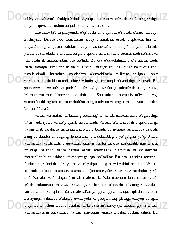oddiy va tushunarli shaklga keladi. Ayniqsa, ko‘rish va eshitish orqali o‘rganishga
moyil o‘quvchilar uchun bu juda katta yordam beradi.
Interaktiv ta’lim jarayonida o‘qituvchi va o‘quvchi o‘rtasida o‘zaro muloqot
kuchayadi.   Darsda   ikki   tomonlama   aloqa   o‘rnatilishi   orqali   o‘qituvchi   har   bir
o‘quvchining darajasini, xatolarini va yondashuv uslubini aniqlab, unga mos tarzda
yordam bera oladi. Shu bilan birga, o‘quvchi ham savollar berish, izoh so‘rash va
fikr   bildirish   imkoniyatiga   ega   bo‘ladi.   Bu   esa   o‘quvchilarning   o‘z   fikrini   ifoda
etish,   savolga   javob   topish   va   muammoli   vaziyatlarni   hal   qilish   ko‘nikmalarini
rivojlantiradi.   Interaktiv   yondashuv   o‘quvchilarda   ta’limga   bo‘lgan   ijobiy
munosabatni   shakllantiradi,   ularni   izlanishga,   mustaqil   o‘rganishga   undaydi.   Bu
jarayonning   qiziqarli   va   jonli   bo‘lishi   tufayli   darslarga   qatnashish   istagi   ortadi,
bilimlar   esa   mustahkamroq   o‘zlashtiriladi.   Shu   sababli   interaktiv   ta’lim   hozirgi
zamon boshlang‘ich ta’lim metodikasining ajralmas va eng samarali vositalaridan
biri hisoblanadi.
Virtual va aralash ta’limning boshlang‘ich sinfda matematikani o‘rganishga
ta’siri juda ijobiy va ko‘p qirrali hisoblanadi. Virtual ta’lim modeli o‘quvchilarga
uydan   turib   darslarda   qatnashish   imkonini   beradi,   bu   ayniqsa   pandemiya   davrida
keng qo‘llanildi  va bugungi  kunda  ham  o‘z dolzarbligini  yo‘qotgani  yo‘q. Ushbu
yondashuv   yordamida   o‘quvchilar   onlayn   platformalarda   matematik   mashqlarni
mustaqil   bajarish,   video   darslar   orqali   mavzularni   tushunish   va   qo‘shimcha
materiallar   bilan   ishlash   imkoniyatiga   ega   bo‘ladilar.   Bu   esa   ularning   mustaqil
fikrlashini,   izlanish   qobiliyatini   va   o‘qishga   bo‘lgan   qiziqishini   oshiradi.   Virtual
ta’limda   ko‘plab   interaktiv   elementlar   (animatsiyalar,   interaktiv   mashqlar,   jonli
muhokamalar   va   boshqalar)   orqali   matematika   kabi   mavhum   fanlarni   tushunarli
qilish   imkoniyati   mavjud.   Shuningdek,   har   bir   o‘quvchi   o‘zining   individual
sur’atida harakat  qilishi, dars materiallariga qayta-qayta murojaat qilishi mumkin.
Bu ayniqsa sekinroq o‘zlashtiruvchi yoki ko‘proq mashq qilishga ehtiyoji bo‘lgan
o‘quvchilar  uchun foydali. Aralash ta’lim  esa  an’anaviy  (sinfxonadagi)  va virtual
yondashuvlarni   birlashtirib,   ta’lim   jarayonini   yanada   moslashuvchan   qiladi.   Bu
15 