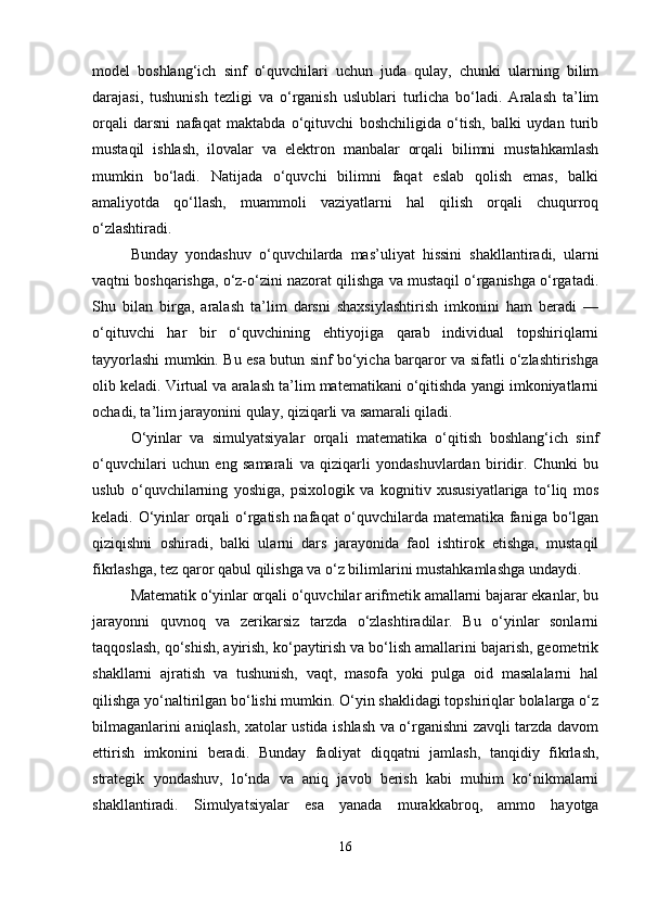 model   boshlang‘ich   sinf   o‘quvchilari   uchun   juda   qulay,   chunki   ularning   bilim
darajasi,   tushunish   tezligi   va   o‘rganish   uslublari   turlicha   bo‘ladi.   Aralash   ta’lim
orqali   darsni   nafaqat   maktabda   o‘qituvchi   boshchiligida   o‘tish,   balki   uydan   turib
mustaqil   ishlash,   ilovalar   va   elektron   manbalar   orqali   bilimni   mustahkamlash
mumkin   bo‘ladi.   Natijada   o‘quvchi   bilimni   faqat   eslab   qolish   emas,   balki
amaliyotda   qo‘llash,   muammoli   vaziyatlarni   hal   qilish   orqali   chuqurroq
o‘zlashtiradi.
Bunday   yondashuv   o‘quvchilarda   mas’uliyat   hissini   shakllantiradi,   ularni
vaqtni boshqarishga, o‘z-o‘zini nazorat qilishga va mustaqil o‘rganishga o‘rgatadi.
Shu   bilan   birga,   aralash   ta’lim   darsni   shaxsiylashtirish   imkonini   ham   beradi   —
o‘qituvchi   har   bir   o‘quvchining   ehtiyojiga   qarab   individual   topshiriqlarni
tayyorlashi mumkin. Bu esa butun sinf bo‘yicha barqaror va sifatli o‘zlashtirishga
olib keladi. Virtual va aralash ta’lim matematikani o‘qitishda yangi imkoniyatlarni
ochadi, ta’lim jarayonini qulay, qiziqarli va samarali qiladi.
O‘yinlar   va   simulyatsiyalar   orqali   matematika   o‘qitish   boshlang‘ich   sinf
o‘quvchilari   uchun   eng   samarali   va   qiziqarli   yondashuvlardan   biridir.   Chunki   bu
uslub   o‘quvchilarning   yoshiga,   psixologik   va   kognitiv   xususiyatlariga   to‘liq   mos
keladi. O‘yinlar orqali o‘rgatish nafaqat o‘quvchilarda matematika faniga bo‘lgan
qiziqishni   oshiradi,   balki   ularni   dars   jarayonida   faol   ishtirok   etishga,   mustaqil
fikrlashga, tez qaror qabul qilishga va o‘z bilimlarini mustahkamlashga undaydi.
Matematik o‘yinlar orqali o‘quvchilar arifmetik amallarni bajarar ekanlar, bu
jarayonni   quvnoq   va   zerikarsiz   tarzda   o‘zlashtiradilar.   Bu   o‘yinlar   sonlarni
taqqoslash, qo‘shish, ayirish, ko‘paytirish va bo‘lish amallarini bajarish, geometrik
shakllarni   ajratish   va   tushunish,   vaqt,   masofa   yoki   pulga   oid   masalalarni   hal
qilishga yo‘naltirilgan bo‘lishi mumkin. O‘yin shaklidagi topshiriqlar bolalarga o‘z
bilmaganlarini aniqlash, xatolar ustida ishlash va o‘rganishni zavqli tarzda davom
ettirish   imkonini   beradi.   Bunday   faoliyat   diqqatni   jamlash,   tanqidiy   fikrlash,
strategik   yondashuv,   lo‘nda   va   aniq   javob   berish   kabi   muhim   ko‘nikmalarni
shakllantiradi.   Simulyatsiyalar   esa   yanada   murakkabroq,   ammo   hayotga
16 
