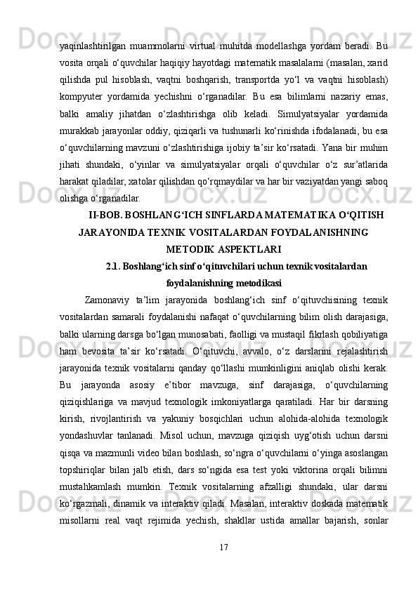 yaqinlashtirilgan   muammolarni   virtual   muhitda   modellashga   yordam   beradi.   Bu
vosita orqali o‘quvchilar haqiqiy hayotdagi matematik masalalarni (masalan, xarid
qilishda   pul   hisoblash,   vaqtni   boshqarish,   transportda   yo‘l   va   vaqtni   hisoblash)
kompyuter   yordamida   yechishni   o‘rganadilar.   Bu   esa   bilimlarni   nazariy   emas,
balki   amaliy   jihatdan   o‘zlashtirishga   olib   keladi.   Simulyatsiyalar   yordamida
murakkab jarayonlar oddiy, qiziqarli va tushunarli ko‘rinishda ifodalanadi, bu esa
o‘quvchilarning mavzuni o‘zlashtirishiga ijobiy ta’sir ko‘rsatadi. Yana bir muhim
jihati   shundaki,   o‘yinlar   va   simulyatsiyalar   orqali   o‘quvchilar   o‘z   sur’atlarida
harakat qiladilar, xatolar qilishdan qo‘rqmaydilar va har bir vaziyatdan yangi saboq
olishga o‘rganadilar. 
II-BOB. BOSHLANG ICH SINFLARDA MATEMATIKA O QITISHʻ ʻ
JARAYONIDA TEXNIK VOSITALARDAN FOYDALANISHNING
METODIK ASPEKTLARI
2.1.  Boshlang ich sinf o qituvchilari uchun texnik vositalardan	
ʻ ʻ
foydalanishning metodikasi
Zamonaviy   ta’lim   jarayonida   boshlang‘ich   sinf   o‘qituvchisining   texnik
vositalardan  samarali  foydalanishi   nafaqat   o‘quvchilarning  bilim   olish   darajasiga,
balki ularning darsga bo‘lgan munosabati, faolligi va mustaqil fikrlash qobiliyatiga
ham   bevosita   ta’sir   ko‘rsatadi.   O‘qituvchi,   avvalo,   o‘z   darslarini   rejalashtirish
jarayonida   texnik   vositalarni   qanday   qo‘llashi   mumkinligini   aniqlab   olishi   kerak.
Bu   jarayonda   asosiy   e’tibor   mavzuga,   sinf   darajasiga,   o‘quvchilarning
qiziqishlariga   va   mavjud   texnologik   imkoniyatlarga   qaratiladi.   Har   bir   darsning
kirish,   rivojlantirish   va   yakuniy   bosqichlari   uchun   alohida-alohida   texnologik
yondashuvlar   tanlanadi.   Misol   uchun,   mavzuga   qiziqish   uyg‘otish   uchun   darsni
qisqa va mazmunli video bilan boshlash, so‘ngra o‘quvchilarni o‘yinga asoslangan
topshiriqlar   bilan   jalb   etish,   dars   so‘ngida   esa   test   yoki   viktorina   orqali   bilimni
mustahkamlash   mumkin.   Texnik   vositalarning   afzalligi   shundaki,   ular   darsni
ko‘rgazmali, dinamik va interaktiv qiladi. Masalan,  interaktiv doskada  matematik
misollarni   real   vaqt   rejimida   yechish,   shakllar   ustida   amallar   bajarish,   sonlar
17 