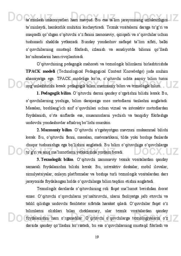ta’minlash   imkoniyatlari   ham   mavjud.   Bu   esa   ta’lim   jarayonining   uzluksizligini
ta’minlaydi, hamkorlik muhitini kuchaytiradi. Texnik vositalarni darsga to‘g‘ri va
maqsadli qo‘shgan o‘qituvchi o‘z fanini zamonaviy, qiziqarli va o‘quvchilar uchun
tushunarli   shaklda   yetkazadi.   Bunday   yondashuv   nafaqat   ta’lim   sifati,   balki
o‘quvchilarning   mustaqil   fikrlash,   izlanish   va   amaliyotda   bilimni   qo‘llash
ko‘nikmalarini ham rivojlantiradi.
O‘qituvchining  pedagogik   mahorati  va  texnologik  bilimlarni   birlashtirishda
TPACK   modeli   (Technological   Pedagogical   Content   Knowledge)   juda   muhim
ahamiyatga   ega.   TPACK   modeliga   ko‘ra,   o‘qituvchi   uchta   asosiy   bilim   turini
uyg‘unlashtirishi kerak: pedagogik bilim, mazmuniy bilim va texnologik bilim.
1. Pedagogik bilim . O‘qituvchi darsni qanday o‘rgatishni bilishi kerak. Bu,
o‘quvchilarning   yoshiga,   bilim   darajasiga   mos   metodlarni   tanlashni   anglatadi.
Masalan,   boshlang‘ich   sinf   o‘quvchilari   uchun   vizual   va   interaktiv   metodlardan
foydalanish,   o‘rta   sinflarda   esa,   muammolarni   yechish   va   tanqidiy   fikrlashga
undovchi yondashuvlar afzalroq bo‘lishi mumkin.
2. Mazmuniy   bilim .   O‘qituvchi   o‘rgatayotgan   mavzuni   mukammal   bilishi
kerak.   Bu,   o‘qituvchi   fanni,   masalan,   matematikani,   tilda   yoki   boshqa   fanlarda
chuqur  tushunishga   ega bo‘lishini   anglatadi. Bu  bilim  o‘qituvchiga  o‘quvchilarga
to‘g‘ri va aniq ma’lumotlarni yetkazishda yordam beradi.
3. Texnologik   bilim .   O‘qituvchi   zamonaviy   texnik   vositalardan   qanday
samarali   foydalanishni   bilishi   kerak.   Bu,   interaktiv   doskalar,   mobil   ilovalar,
simulyatsiyalar,   onlayn   platformalar   va   boshqa   turli   texnologik   vositalardan   dars
jarayonida foydalangan holda o‘quvchilarga bilim taqdim etishni anglatadi.
Texnologik   darslarda   o‘qituvchining   roli   faqat   ma’lumot   berishdan   iborat
emas.   O‘qituvchi   o‘quvchilarni   yo‘naltiruvchi,   ularni   faoliyatga   jalb   etuvchi   va
tahlil   qilishga   undovchi   fasilitator   sifatida   harakat   qiladi.   O‘quvchilar   faqat   o‘z
bilimlarini   olishlari   bilan   cheklanmay,   ular   texnik   vositalardan   qanday
foydalanishni   ham   o‘rganadilar.   O‘qituvchi   o‘quvchilarga   texnologiyalarni   o‘z
darsida   qanday   qo‘llashni   ko‘rsatadi,   bu   esa   o‘quvchilarning   mustaqil   fikrlash   va
19 