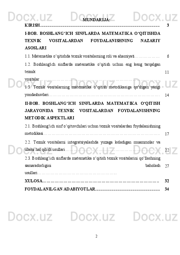 MUNDARIJA:
KIRISH................................................................................................................. 3
I-BOB.   BOSHLANG ICH   SINFLARDA   MATEMATIKA   O QITISHDAʻ ʻ
TEXNIK   VOSITALARDAN   FOYDALANISHNING   NAZARIY
ASOSLARI
1.1.   Matematika o qitishda texnik vositalarning roli va ahamiyati………………	
ʻ 6
1.2.   Boshlang'ich   sinflarda   matematika   o‘qitish   uchun   eng   keng   tarqalgan
texnik
vositalar………………………………………………………………………….. 11
1.3.   Texnik   vositalarning   matematika   o ‘ qitish   metodikasiga   qo'shgan   yangi
yondashuvlari …………………………………………………………………….
14
II-BOB.   BOSHLANG ICH   SINFLARDA   MATEMATIKA   O QITISH	
ʻ ʻ
JARAYONIDA   TEXNIK   VOSITALARDAN   FOYDALANISHNING
METODIK ASPEKTLARI
2.1.  Boshlang ich sinf o qituvchilari uchun texnik vositalardan foydalanishning	
ʻ ʻ
metodikasi ………………………………………………………………………..
17
2.2.   Texnik   vositalarni   integratsiyalashda   yuzaga   keladigan   muammolar   va
ularni hal qilish usullari …………………………………………………………..
22
2.3.   Boshlang ich sinflarda matematika o qitish texnik vositalarini qo‘llashning
ʻ ʻ
samaradorligini   baholash
usullari………………………………………………... 27
XULOSA……………………………………………………………………….. 32
FOYDALANILGAN ADABIYOTLAR............................................................. 34
2 