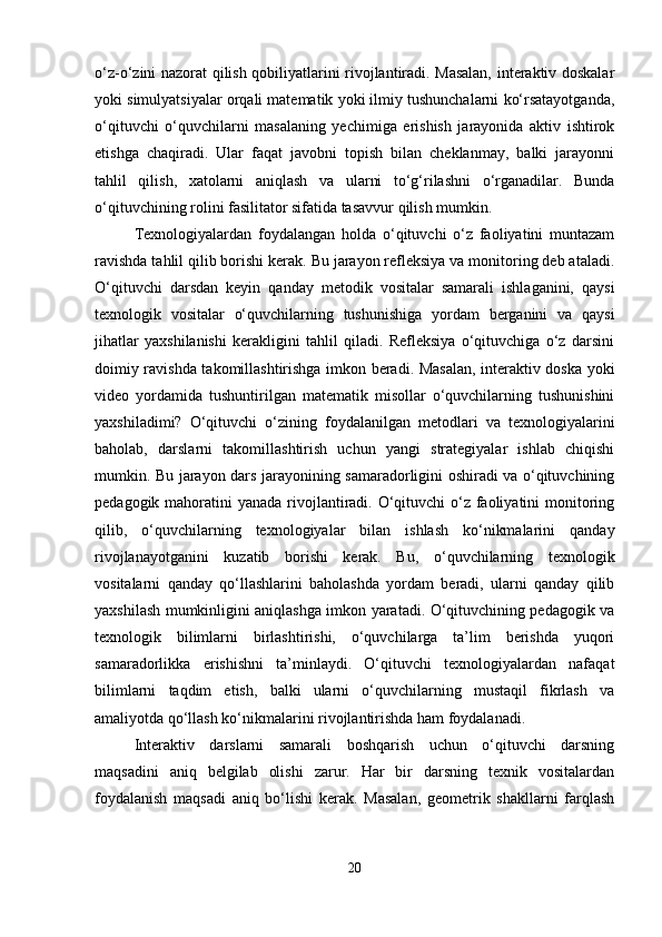 o‘z-o‘zini nazorat qilish qobiliyatlarini rivojlantiradi. Masalan, interaktiv doskalar
yoki simulyatsiyalar orqali matematik yoki ilmiy tushunchalarni ko‘rsatayotganda,
o‘qituvchi   o‘quvchilarni   masalaning   yechimiga   erishish   jarayonida   aktiv   ishtirok
etishga   chaqiradi.   Ular   faqat   javobni   topish   bilan   cheklanmay,   balki   jarayonni
tahlil   qilish,   xatolarni   aniqlash   va   ularni   to‘g‘rilashni   o‘rganadilar.   Bunda
o‘qituvchining rolini fasilitator sifatida tasavvur qilish mumkin.
Texnologiyalardan   foydalangan   holda   o‘qituvchi   o‘z   faoliyatini   muntazam
ravishda tahlil qilib borishi kerak. Bu jarayon refleksiya va monitoring deb ataladi.
O‘qituvchi   darsdan   keyin   qanday   metodik   vositalar   samarali   ishlaganini,   qaysi
texnologik   vositalar   o‘quvchilarning   tushunishiga   yordam   berganini   va   qaysi
jihatlar   yaxshilanishi   kerakligini   tahlil   qiladi.   Refleksiya   o‘qituvchiga   o‘z   darsini
doimiy ravishda takomillashtirishga imkon beradi. Masalan, interaktiv doska yoki
video   yordamida   tushuntirilgan   matematik   misollar   o‘quvchilarning   tushunishini
yaxshiladimi?   O‘qituvchi   o‘zining   foydalanilgan   metodlari   va   texnologiyalarini
baholab,   darslarni   takomillashtirish   uchun   yangi   strategiyalar   ishlab   chiqishi
mumkin. Bu jarayon dars jarayonining samaradorligini oshiradi va o‘qituvchining
pedagogik mahoratini  yanada rivojlantiradi. O‘qituvchi o‘z faoliyatini monitoring
qilib,   o‘quvchilarning   texnologiyalar   bilan   ishlash   ko‘nikmalarini   qanday
rivojlanayotganini   kuzatib   borishi   kerak.   Bu,   o‘quvchilarning   texnologik
vositalarni   qanday   qo‘llashlarini   baholashda   yordam   beradi,   ularni   qanday   qilib
yaxshilash mumkinligini aniqlashga imkon yaratadi. O‘qituvchining pedagogik va
texnologik   bilimlarni   birlashtirishi,   o‘quvchilarga   ta’lim   berishda   yuqori
samaradorlikka   erishishni   ta’minlaydi.   O‘qituvchi   texnologiyalardan   nafaqat
bilimlarni   taqdim   etish,   balki   ularni   o‘quvchilarning   mustaqil   fikrlash   va
amaliyotda qo‘llash ko‘nikmalarini rivojlantirishda ham foydalanadi.
Interaktiv   darslarni   samarali   boshqarish   uchun   o‘qituvchi   darsning
maqsadini   aniq   belgilab   olishi   zarur.   Har   bir   darsning   texnik   vositalardan
foydalanish   maqsadi   aniq   bo‘lishi   kerak.   Masalan,   geometrik   shakllarni   farqlash
20 