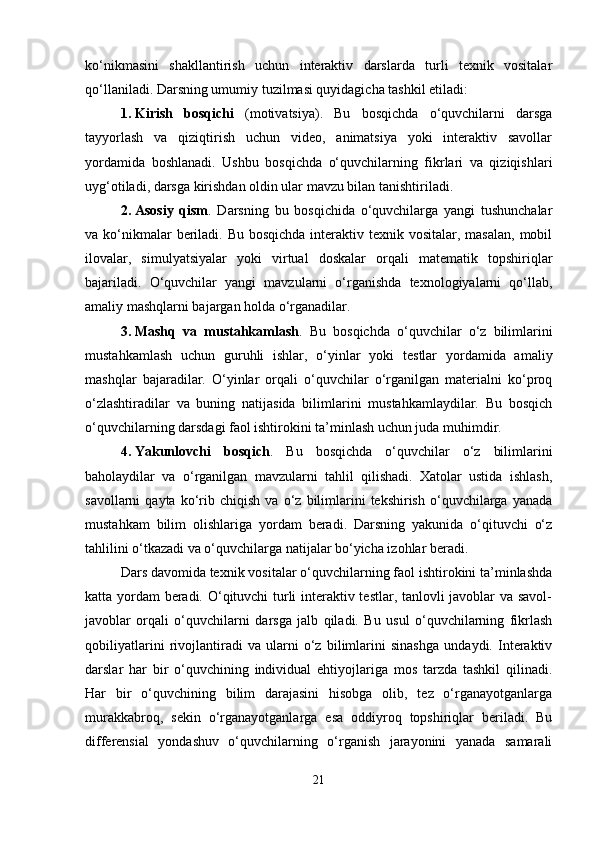 ko‘nikmasini   shakllantirish   uchun   interaktiv   darslarda   turli   texnik   vositalar
qo‘llaniladi.  Darsning umumiy tuzilmasi quyidagicha tashkil etiladi:
1. Kirish   bosqichi   (motivatsiya).   Bu   bosqichda   o‘quvchilarni   darsga
tayyorlash   va   qiziqtirish   uchun   video,   animatsiya   yoki   interaktiv   savollar
yordamida   boshlanadi.   Ushbu   bosqichda   o‘quvchilarning   fikrlari   va   qiziqishlari
uyg‘otiladi, darsga kirishdan oldin ular mavzu bilan tanishtiriladi.
2. Asosiy   qism .   Darsning   bu   bosqichida   o‘quvchilarga   yangi   tushunchalar
va ko‘nikmalar  beriladi. Bu bosqichda  interaktiv texnik vositalar, masalan,  mobil
ilovalar,   simulyatsiyalar   yoki   virtual   doskalar   orqali   matematik   topshiriqlar
bajariladi.   O‘quvchilar   yangi   mavzularni   o‘rganishda   texnologiyalarni   qo‘llab,
amaliy mashqlarni bajargan holda o‘rganadilar.
3. Mashq   va   mustahkamlash .   Bu   bosqichda   o‘quvchilar   o‘z   bilimlarini
mustahkamlash   uchun   guruhli   ishlar,   o‘yinlar   yoki   testlar   yordamida   amaliy
mashqlar   bajaradilar.   O‘yinlar   orqali   o‘quvchilar   o‘rganilgan   materialni   ko‘proq
o‘zlashtiradilar   va   buning   natijasida   bilimlarini   mustahkamlaydilar.   Bu   bosqich
o‘quvchilarning darsdagi faol ishtirokini ta’minlash uchun juda muhimdir.
4. Yakunlovchi   bosqich .   Bu   bosqichda   o‘quvchilar   o‘z   bilimlarini
baholaydilar   va   o‘rganilgan   mavzularni   tahlil   qilishadi.   Xatolar   ustida   ishlash,
savollarni   qayta   ko‘rib   chiqish   va  o‘z   bilimlarini   tekshirish   o‘quvchilarga  yanada
mustahkam   bilim   olishlariga   yordam   beradi.   Darsning   yakunida   o‘qituvchi   o‘z
tahlilini o‘tkazadi va o‘quvchilarga natijalar bo‘yicha izohlar beradi.
Dars davomida texnik vositalar o‘quvchilarning faol ishtirokini ta’minlashda
katta yordam beradi. O‘qituvchi  turli interaktiv testlar, tanlovli javoblar va savol-
javoblar   orqali   o‘quvchilarni   darsga   jalb   qiladi.   Bu   usul   o‘quvchilarning   fikrlash
qobiliyatlarini   rivojlantiradi   va   ularni   o‘z   bilimlarini   sinashga   undaydi.   Interaktiv
darslar   har   bir   o‘quvchining   individual   ehtiyojlariga   mos   tarzda   tashkil   qilinadi.
Har   bir   o‘quvchining   bilim   darajasini   hisobga   olib,   tez   o‘rganayotganlarga
murakkabroq,   sekin   o‘rganayotganlarga   esa   oddiyroq   topshiriqlar   beriladi.   Bu
differensial   yondashuv   o‘quvchilarning   o‘rganish   jarayonini   yanada   samarali
21 