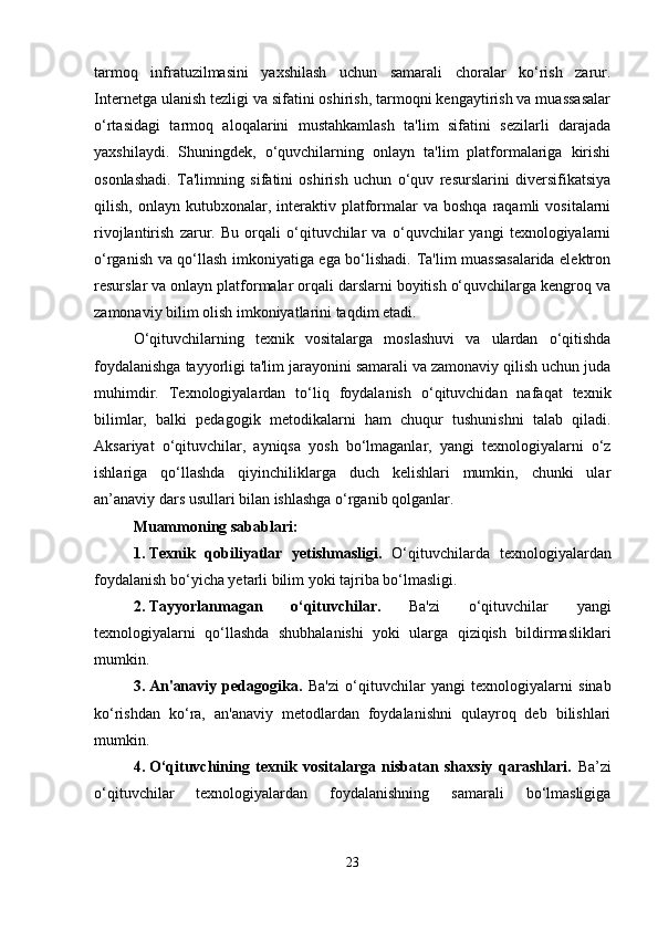 tarmoq   infratuzilmasini   yaxshilash   uchun   samarali   choralar   ko‘rish   zarur.
Internetga ulanish tezligi va sifatini oshirish, tarmoqni kengaytirish va muassasalar
o‘rtasidagi   tarmoq   aloqalarini   mustahkamlash   ta'lim   sifatini   sezilarli   darajada
yaxshilaydi.   Shuningdek,   o‘quvchilarning   onlayn   ta'lim   platformalariga   kirishi
osonlashadi.   Ta'limning   sifatini   oshirish   uchun   o‘quv   resurslarini   diversifikatsiya
qilish,  onlayn  kutubxonalar,  interaktiv  platformalar  va   boshqa  raqamli   vositalarni
rivojlantirish   zarur.   Bu   orqali   o‘qituvchilar   va   o‘quvchilar   yangi   texnologiyalarni
o‘rganish va qo‘llash imkoniyatiga ega bo‘lishadi. Ta'lim muassasalarida elektron
resurslar va onlayn platformalar orqali darslarni boyitish o‘quvchilarga kengroq va
zamonaviy bilim olish imkoniyatlarini taqdim etadi.
O‘qituvchilarning   texnik   vositalarga   moslashuvi   va   ulardan   o‘qitishda
foydalanishga tayyorligi ta'lim jarayonini samarali va zamonaviy qilish uchun juda
muhimdir.   Texnologiyalardan   to‘liq   foydalanish   o‘qituvchidan   nafaqat   texnik
bilimlar,   balki   pedagogik   metodikalarni   ham   chuqur   tushunishni   talab   qiladi.
Aksariyat   o‘qituvchilar,   ayniqsa   yosh   bo‘lmaganlar,   yangi   texnologiyalarni   o‘z
ishlariga   qo‘llashda   qiyinchiliklarga   duch   kelishlari   mumkin,   chunki   ular
an’anaviy dars usullari bilan ishlashga o‘rganib qolganlar.
Muammoning sabablari:
1. Texnik   qobiliyatlar   yetishmasligi.   O‘qituvchilarda   texnologiyalardan
foydalanish bo‘yicha yetarli bilim yoki tajriba bo‘lmasligi.
2. Tayyorlanmagan   o‘qituvchilar.   Ba'zi   o‘qituvchilar   yangi
texnologiyalarni   qo‘llashda   shubhalanishi   yoki   ularga   qiziqish   bildirmasliklari
mumkin.
3. An'anaviy   pedagogika.   Ba'zi   o‘qituvchilar   yangi   texnologiyalarni   sinab
ko‘rishdan   ko‘ra,   an'anaviy   metodlardan   foydalanishni   qulayroq   deb   bilishlari
mumkin.
4. O‘qituvchining   texnik   vositalarga   nisbatan   shaxsiy   qarashlari.   Ba’zi
o‘qituvchilar   texnologiyalardan   foydalanishning   samarali   bo‘lmasligiga
23 