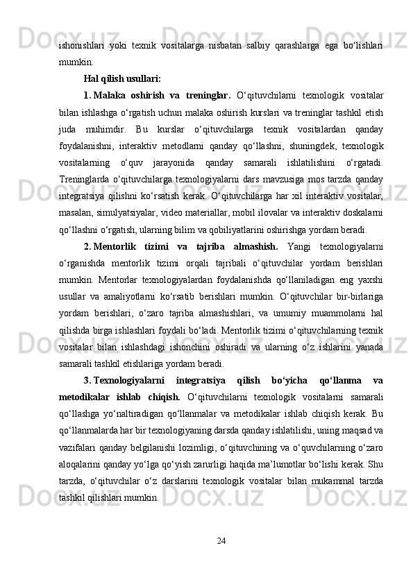 ishonishlari   yoki   texnik   vositalarga   nisbatan   salbiy   qarashlarga   ega   bo‘lishlari
mumkin.
Hal qilish usullari:
1. Malaka   oshirish   va   treninglar.   O‘qituvchilarni   texnologik   vositalar
bilan ishlashga o‘rgatish uchun malaka oshirish kurslari va treninglar tashkil etish
juda   muhimdir.   Bu   kurslar   o‘qituvchilarga   texnik   vositalardan   qanday
foydalanishni,   interaktiv   metodlarni   qanday   qo‘llashni,   shuningdek,   texnologik
vositalarning   o‘quv   jarayonida   qanday   samarali   ishlatilishini   o‘rgatadi.
Treninglarda   o‘qituvchilarga   texnologiyalarni   dars   mavzusiga   mos   tarzda   qanday
integratsiya   qilishni   ko‘rsatish   kerak.   O‘qituvchilarga   har   xil   interaktiv   vositalar,
masalan, simulyatsiyalar, video materiallar, mobil ilovalar va interaktiv doskalarni
qo‘llashni o‘rgatish, ularning bilim va qobiliyatlarini oshirishga yordam beradi.
2. Mentorlik   tizimi   va   tajriba   almashish.   Yangi   texnologiyalarni
o‘rganishda   mentorlik   tizimi   orqali   tajribali   o‘qituvchilar   yordam   berishlari
mumkin.   Mentorlar   texnologiyalardan   foydalanishda   qo‘llaniladigan   eng   yaxshi
usullar   va   amaliyotlarni   ko‘rsatib   berishlari   mumkin.   O‘qituvchilar   bir-birlariga
yordam   berishlari,   o‘zaro   tajriba   almashishlari,   va   umumiy   muammolarni   hal
qilishda birga ishlashlari foydali bo‘ladi. Mentorlik tizimi o‘qituvchilarning texnik
vositalar   bilan   ishlashdagi   ishonchini   oshiradi   va   ularning   o‘z   ishlarini   yanada
samarali tashkil etishlariga yordam beradi.
3. Texnologiyalarni   integratsiya   qilish   bo‘yicha   qo‘llanma   va
metodikalar   ishlab   chiqish.   O‘qituvchilarni   texnologik   vositalarni   samarali
qo‘llashga   yo‘naltiradigan   qo‘llanmalar   va   metodikalar   ishlab   chiqish   kerak.   Bu
qo‘llanmalarda har bir texnologiyaning darsda qanday ishlatilishi, uning maqsad va
vazifalari  qanday belgilanishi  lozimligi, o‘qituvchining va o‘quvchilarning o‘zaro
aloqalarini qanday yo‘lga qo‘yish zarurligi haqida ma’lumotlar bo‘lishi kerak. Shu
tarzda,   o‘qituvchilar   o‘z   darslarini   texnologik   vositalar   bilan   mukammal   tarzda
tashkil qilishlari mumkin.
24 