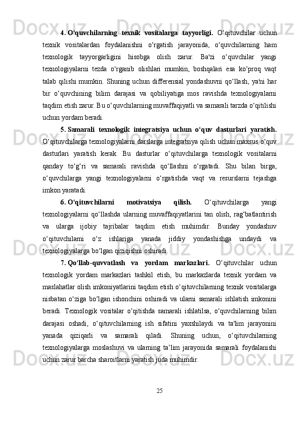 4. O‘quvchilarning   texnik   vositalarga   tayyorligi.   O‘qituvchilar   uchun
texnik   vositalardan   foydalanishni   o‘rgatish   jarayonida,   o‘quvchilarning   ham
texnologik   tayyorgarligini   hisobga   olish   zarur.   Ba'zi   o‘quvchilar   yangi
texnologiyalarni   tezda   o‘rganib   olishlari   mumkin,   boshqalari   esa   ko‘proq   vaqt
talab   qilishi   mumkin.   Shuning   uchun   differensial   yondashuvni   qo‘llash,   ya'ni   har
bir   o‘quvchining   bilim   darajasi   va   qobiliyatiga   mos   ravishda   texnologiyalarni
taqdim etish zarur. Bu o‘quvchilarning muvaffaqiyatli va samarali tarzda o‘qitilishi
uchun yordam beradi.
5. Samarali   texnologik   integratsiya   uchun   o‘quv   dasturlari   yaratish.
O‘qituvchilarga texnologiyalarni darslarga integratsiya qilish uchun maxsus o‘quv
dasturlari   yaratish   kerak.   Bu   dasturlar   o‘qituvchilarga   texnologik   vositalarni
qanday   to‘g‘ri   va   samarali   ravishda   qo‘llashni   o‘rgatadi.   Shu   bilan   birga,
o‘quvchilarga   yangi   texnologiyalarni   o‘rgatishda   vaqt   va   resurslarni   tejashga
imkon yaratadi.
6. O‘qituvchilarni   motivatsiya   qilish.   O‘qituvchilarga   yangi
texnologiyalarni   qo‘llashda   ularning   muvaffaqiyatlarini   tan   olish,   rag‘batlantirish
va   ularga   ijobiy   tajribalar   taqdim   etish   muhimdir.   Bunday   yondashuv
o‘qituvchilarni   o‘z   ishlariga   yanada   jiddiy   yondashishga   undaydi   va
texnologiyalarga bo‘lgan qiziqishni oshiradi.
7. Qo‘llab-quvvatlash   va   yordam   markazlari.   O‘qituvchilar   uchun
texnologik   yordam   markazlari   tashkil   etish,   bu   markazlarda   texnik   yordam   va
maslahatlar olish imkoniyatlarini taqdim etish o‘qituvchilarning texnik vositalarga
nisbatan   o‘ziga   bo‘lgan   ishonchini   oshiradi   va   ularni   samarali   ishlatish   imkonini
beradi.   Texnologik   vositalar   o‘qitishda   samarali   ishlatilsa,   o‘quvchilarning   bilim
darajasi   oshadi,   o‘qituvchilarning   ish   sifatini   yaxshilaydi   va   ta'lim   jarayonini
yanada   qiziqarli   va   samarali   qiladi.   Shuning   uchun,   o‘qituvchilarning
texnologiyalarga   moslashuvi   va   ularning   ta’lim   jarayonida   samarali   foydalanishi
uchun zarur barcha sharoitlarni yaratish juda muhimdir.
25 