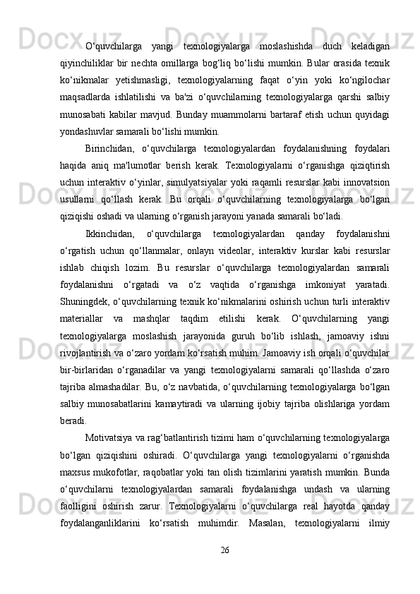 O‘quvchilarga   yangi   texnologiyalarga   moslashishda   duch   keladigan
qiyinchiliklar   bir   nechta   omillarga   bog‘liq   bo‘lishi   mumkin.   Bular   orasida   texnik
ko‘nikmalar   yetishmasligi,   texnologiyalarning   faqat   o‘yin   yoki   ko‘ngilochar
maqsadlarda   ishlatilishi   va   ba'zi   o‘quvchilarning   texnologiyalarga   qarshi   salbiy
munosabati   kabilar   mavjud.   Bunday   muammolarni   bartaraf   etish   uchun   quyidagi
yondashuvlar samarali bo‘lishi mumkin.
Birinchidan,   o‘quvchilarga   texnologiyalardan   foydalanishning   foydalari
haqida   aniq   ma'lumotlar   berish   kerak.   Texnologiyalarni   o‘rganishga   qiziqtirish
uchun   interaktiv   o‘yinlar,   simulyatsiyalar   yoki   raqamli   resurslar   kabi   innovatsion
usullarni   qo‘llash   kerak.   Bu   orqali   o‘quvchilarning   texnologiyalarga   bo‘lgan
qiziqishi oshadi va ularning o‘rganish jarayoni yanada samarali bo‘ladi.
Ikkinchidan,   o‘quvchilarga   texnologiyalardan   qanday   foydalanishni
o‘rgatish   uchun   qo‘llanmalar,   onlayn   videolar,   interaktiv   kurslar   kabi   resurslar
ishlab   chiqish   lozim.   Bu   resurslar   o‘quvchilarga   texnologiyalardan   samarali
foydalanishni   o‘rgatadi   va   o‘z   vaqtida   o‘rganishga   imkoniyat   yaratadi.
Shuningdek, o‘quvchilarning texnik ko‘nikmalarini oshirish uchun turli interaktiv
materiallar   va   mashqlar   taqdim   etilishi   kerak.   O‘quvchilarning   yangi
texnologiyalarga   moslashish   jarayonida   guruh   bo‘lib   ishlash,   jamoaviy   ishni
rivojlantirish va o‘zaro yordam ko‘rsatish muhim. Jamoaviy ish orqali o‘quvchilar
bir-birlaridan   o‘rganadilar   va   yangi   texnologiyalarni   samarali   qo‘llashda   o‘zaro
tajriba  almashadilar.   Bu,  o‘z  navbatida,  o‘quvchilarning  texnologiyalarga   bo‘lgan
salbiy   munosabatlarini   kamaytiradi   va   ularning   ijobiy   tajriba   olishlariga   yordam
beradi.
Motivatsiya va rag‘batlantirish tizimi ham o‘quvchilarning texnologiyalarga
bo‘lgan   qiziqishini   oshiradi.   O‘quvchilarga   yangi   texnologiyalarni   o‘rganishda
maxsus  mukofotlar,  raqobatlar   yoki  tan  olish  tizimlarini   yaratish  mumkin.  Bunda
o‘quvchilarni   texnologiyalardan   samarali   foydalanishga   undash   va   ularning
faolligini   oshirish   zarur.   Texnologiyalarni   o‘quvchilarga   real   hayotda   qanday
foydalanganliklarini   ko‘rsatish   muhimdir.   Masalan,   texnologiyalarni   ilmiy
26 
