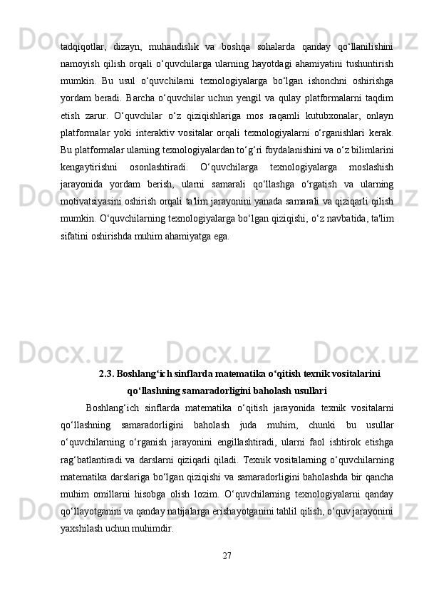 tadqiqotlar,   dizayn,   muhandislik   va   boshqa   sohalarda   qanday   qo‘llanilishini
namoyish   qilish   orqali   o‘quvchilarga   ularning   hayotdagi   ahamiyatini   tushuntirish
mumkin.   Bu   usul   o‘quvchilarni   texnologiyalarga   bo‘lgan   ishonchni   oshirishga
yordam   beradi.   Barcha   o‘quvchilar   uchun   yengil   va   qulay   platformalarni   taqdim
etish   zarur.   O‘quvchilar   o‘z   qiziqishlariga   mos   raqamli   kutubxonalar,   onlayn
platformalar   yoki   interaktiv   vositalar   orqali   texnologiyalarni   o‘rganishlari   kerak.
Bu platformalar ularning texnologiyalardan to‘g‘ri foydalanishini va o‘z bilimlarini
kengaytirishni   osonlashtiradi.   O‘quvchilarga   texnologiyalarga   moslashish
jarayonida   yordam   berish,   ularni   samarali   qo‘llashga   o‘rgatish   va   ularning
motivatsiyasini oshirish orqali ta'lim jarayonini yanada samarali va qiziqarli qilish
mumkin. O‘quvchilarning texnologiyalarga bo‘lgan qiziqishi, o‘z navbatida, ta'lim
sifatini oshirishda muhim ahamiyatga ega.
2.3.   Boshlang ich sinflarda matematika o qitish texnik vositalariniʻ ʻ
qo‘llashning samaradorligini baholash usullari
Boshlang‘ich   sinflarda   matematika   o‘qitish   jarayonida   texnik   vositalarni
qo‘llashning   samaradorligini   baholash   juda   muhim,   chunki   bu   usullar
o‘quvchilarning   o‘rganish   jarayonini   engillashtiradi,   ularni   faol   ishtirok   etishga
rag‘batlantiradi   va   darslarni   qiziqarli   qiladi.   Texnik   vositalarning  o‘quvchilarning
matematika darslariga bo‘lgan qiziqishi va samaradorligini baholashda bir qancha
muhim   omillarni   hisobga   olish   lozim.   O‘quvchilarning   texnologiyalarni   qanday
qo‘llayotganini va qanday natijalarga erishayotganini tahlil qilish, o‘quv jarayonini
yaxshilash uchun muhimdir.
27 