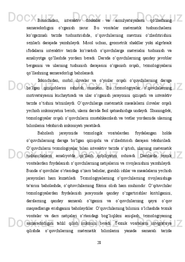 Birinchidan,   interaktiv   doskalar   va   simulyatsiyalarni   qo‘llashning
samaradorligini   o‘rganish   zarur.   Bu   vositalar   matematik   tushunchalarni
ko‘rgazmali   tarzda   tushuntirishda,   o‘quvchilarning   mavzuni   o‘zlashtirishini
sezilarli   darajada   yaxshilaydi.   Misol   uchun,   geometrik   shakllar   yoki   algebraik
ifodalarni   interaktiv   tarzda   ko‘rsatish   o‘quvchilarga   materialni   tushunish   va
amaliyotga   qo‘llashda   yordam   beradi.   Darsda   o‘quvchilarning   qanday   javoblar
berganini   va   ularning   tushunish   darajasini   o‘rganish   orqali,   texnologiyalarni
qo‘llashning samaradorligi baholanadi.
Ikkinchidan,   mobil   ilovalar   va   o‘yinlar   orqali   o‘quvchilarning   darsga
bo‘lgan   qiziqishlarini   oshirish   mumkin.   Bu   texnologiyalar   o‘quvchilarning
motivatsiyasini   kuchaytiradi   va   ular   o‘rganish   jarayonini   qiziqarli   va   interaktiv
tarzda   o‘tishini   ta'minlaydi.   O‘quvchilarga   matematik   masalalarni   ilovalar   orqali
yechish imkoniyatini berish, ularni darsda faol qatnashishga undaydi. Shuningdek,
texnologiyalar   orqali   o‘quvchilarni   mustahkamlash   va   testlar   yordamida   ularning
bilimlarini tekshirish imkoniyati yaratiladi.
Baholash   jarayonida   texnologik   vositalardan   foydalangan   holda
o‘quvchilarning   darsga   bo‘lgan   qiziqishi   va   o‘zlashtirish   darajasi   tekshiriladi.
O‘quvchilarni   texnologiyalar   bilan   interaktiv   tarzda   o‘qitish,   ularning   matematik
tushunchalarni   amaliyotda   qo‘llash   qobiliyatini   oshiradi.   Darslarda   texnik
vositalardan foydalanish o‘quvchilarning natijalarini va rivojlanishini yaxshilaydi.
Bunda o‘quvchilar o‘rtasidagi o‘zaro bahslar, guruhli ishlar va masalalarni yechish
jarayonlari   ham   kuzatiladi.   Texnologiyalarning   o‘quvchilarning   rivojlanishiga
ta'sirini   baholashda,   o‘qituvchilarning   fikrini   olish   ham   muhimdir.   O‘qituvchilar
texnologiyalardan   foydalanish   jarayonida   qanday   o‘zgartirishlar   kiritilganini,
darslarning   qanday   samarali   o‘tganini   va   o‘quvchilarning   qaysi   o‘quv
maqsadlariga erishganini baholaydilar. O‘quvchilarning bilimini o‘lchashda texnik
vositalar   va   dars   natijalari   o‘rtasidagi   bog‘liqlikni   aniqlash,   texnologiyaning
samaradorligini   tahlil   qilish   imkonini   beradi.   Texnik   vositalarni   integratsiya
qilishda   o‘quvchilarning   matematik   bilimlarini   yanada   samarali   tarzda
28 