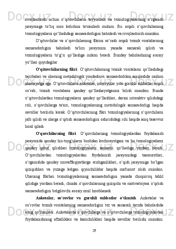 rivojlantirish   uchun   o‘qituvchilarni   tayyorlash   va   texnologiyalarning   o‘rganish
jarayoniga   to‘liq   mos   kelishini   ta'minlash   muhim.   Bu   orqali   o‘quvchilarning
texnologiyalarni qo‘llashdagi samaradorligini baholash va rivojlantirish mumkin.
O‘qituvchilar   va   o‘quvchilarning   fikrini   so‘rash   orqali   texnik   vositalarning
samaradorligini   baholash   ta'lim   jarayonini   yanada   samarali   qilish   va
texnologiyalarni   to‘g‘ri   qo‘llashga   imkon   beradi.   Bunday   baholashning   asosiy
yo‘llari quyidagilar:
O‘qituvchilarning   fikri .   O‘qituvchilarning   texnik   vositalarni   qo‘llashdagi
tajribalari  va ularning metodologik yondashuvi  samaradorlikni  aniqlashda  muhim
ahamiyatga ega. O‘qituvchilarni anketalar, intervyular yoki guruhli suhbatlar orqali
so‘rab,   texnik   vositalarni   qanday   qo‘llashayotganini   bilish   mumkin.   Bunda
o‘qituvchilardan   texnologiyalarni   qanday   qo‘llashlari,   darsni   interaktiv   qilishdagi
roli,   o‘quvchilarga   ta'siri,   texnologiyalarning   metodologik   samaradorligi   haqida
savollar   berilishi   kerak.   O‘qituvchilarning   fikri   texnologiyalarning   o‘quvchilarni
jalb qilish va ularga o‘qitish samaradorligini oshirishdagi roli haqida aniq tasavvur
hosil qiladi.
O‘quvchilarning   fikri .   O‘quvchilarning   texnologiyalardan   foydalanish
jarayonida   qanday   his-tuyg‘ularni   boshdan   kechirayotgani   va   bu   texnologiyalarni
qanday   qabul   qilishlari   texnologiyalarni   samarali   qo‘llashga   yordam   beradi.
O‘quvchilardan   texnologiyalardan   foydalanish   jarayonidagi   taassurotlari,
o‘rganishda   qanday   muvaffaqiyatlarga   erishganliklari,   o‘qish   jarayoniga   bo‘lgan
qiziqishlari   va   yuzaga   kelgan   qiyinchiliklar   haqida   ma'lumot   olish   mumkin.
Ularning   fikrlari   texnologiyalarning   samaradorligini   yanada   chuqurroq   tahlil
qilishga yordam beradi, chunki o‘quvchilarning qiziqishi va motivatsiyasi o‘qitish
samaradorligini belgilovchi asosiy omil hisoblanadi.
Anketalar,   so‘rovlar   va   guruhli   suhbatlar   o‘tkazish .   Anketalar   va
so‘rovlar   texnik   vositalarning   samaradorligini   tez   va   samarali   tarzda   baholashda
keng qo‘llaniladi. Anketalarda o‘quvchilarga va o‘qituvchilarga texnologiyalardan
foydalanishning   afzalliklari   va   kamchiliklari   haqida   savollar   berilishi   mumkin.
29 
