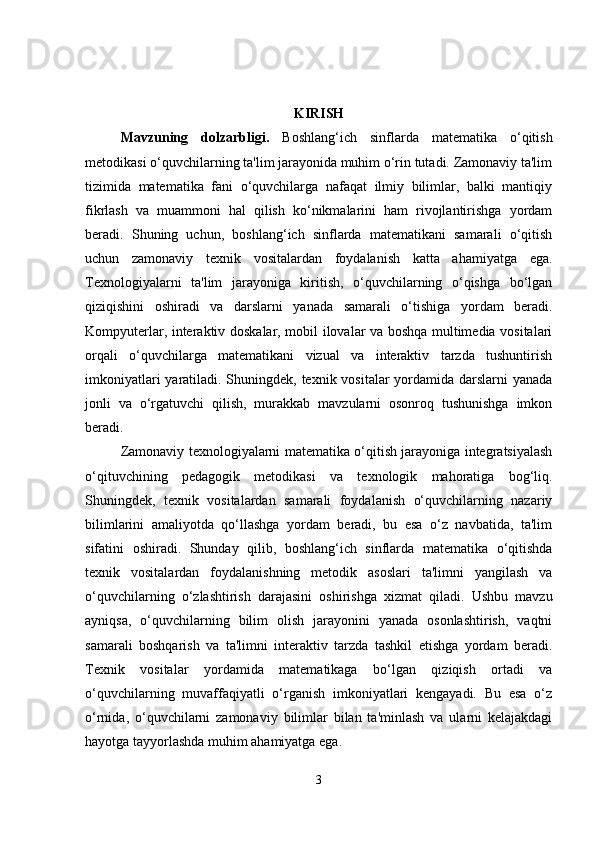 KIRISH
Mavzuning   dolzarbligi .   Boshlang‘ich   sinflarda   matematika   o‘qitish
metodikasi o‘quvchilarning ta'lim jarayonida muhim o‘rin tutadi. Zamonaviy ta'lim
tizimida   matematika   fani   o‘quvchilarga   nafaqat   ilmiy   bilimlar,   balki   mantiqiy
fikrlash   va   muammoni   hal   qilish   ko‘nikmalarini   ham   rivojlantirishga   yordam
beradi.   Shuning   uchun,   boshlang‘ich   sinflarda   matematikani   samarali   o‘qitish
uchun   zamonaviy   texnik   vositalardan   foydalanish   katta   ahamiyatga   ega.
Texnologiyalarni   ta'lim   jarayoniga   kiritish,   o‘quvchilarning   o‘qishga   bo‘lgan
qiziqishini   oshiradi   va   darslarni   yanada   samarali   o‘tishiga   yordam   beradi.
Kompyuterlar, interaktiv doskalar, mobil ilovalar va boshqa multimedia vositalari
orqali   o‘quvchilarga   matematikani   vizual   va   interaktiv   tarzda   tushuntirish
imkoniyatlari  yaratiladi. Shuningdek, texnik vositalar  yordamida darslarni yanada
jonli   va   o‘rgatuvchi   qilish,   murakkab   mavzularni   osonroq   tushunishga   imkon
beradi.
Zamonaviy texnologiyalarni matematika o‘qitish jarayoniga integratsiyalash
o‘qituvchining   pedagogik   metodikasi   va   texnologik   mahoratiga   bog‘liq.
Shuningdek,   texnik   vositalardan   samarali   foydalanish   o‘quvchilarning   nazariy
bilimlarini   amaliyotda   qo‘llashga   yordam   beradi,   bu   esa   o‘z   navbatida,   ta'lim
sifatini   oshiradi.   Shunday   qilib,   boshlang‘ich   sinflarda   matematika   o‘qitishda
texnik   vositalardan   foydalanishning   metodik   asoslari   ta'limni   yangilash   va
o‘quvchilarning   o‘zlashtirish   darajasini   oshirishga   xizmat   qiladi.   Ushbu   mavzu
ayniqsa,   o‘quvchilarning   bilim   olish   jarayonini   yanada   osonlashtirish,   vaqtni
samarali   boshqarish   va   ta'limni   interaktiv   tarzda   tashkil   etishga   yordam   beradi.
Texnik   vositalar   yordamida   matematikaga   bo‘lgan   qiziqish   ortadi   va
o‘quvchilarning   muvaffaqiyatli   o‘rganish   imkoniyatlari   kengayadi.   Bu   esa   o‘z
o‘rnida,   o‘quvchilarni   zamonaviy   bilimlar   bilan   ta'minlash   va   ularni   kelajakdagi
hayotga tayyorlashda muhim ahamiyatga ega.
3 