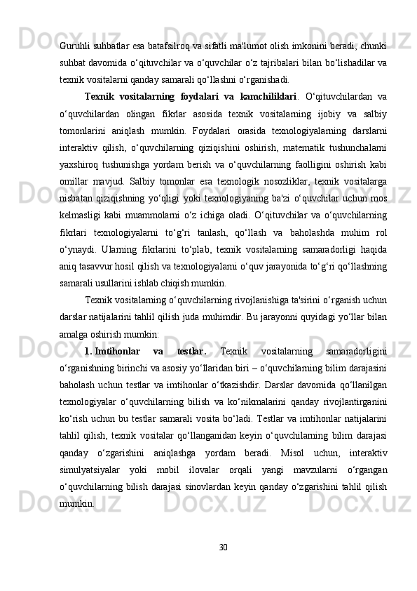 Guruhli suhbatlar esa batafsilroq va sifatli ma'lumot olish imkonini beradi, chunki
suhbat davomida o‘qituvchilar va o‘quvchilar o‘z tajribalari bilan bo‘lishadilar va
texnik vositalarni qanday samarali qo‘llashni o‘rganishadi.
Texnik   vositalarning   foydalari   va   kamchiliklari .   O‘qituvchilardan   va
o‘quvchilardan   olingan   fikrlar   asosida   texnik   vositalarning   ijobiy   va   salbiy
tomonlarini   aniqlash   mumkin.   Foydalari   orasida   texnologiyalarning   darslarni
interaktiv   qilish,   o‘quvchilarning   qiziqishini   oshirish,   matematik   tushunchalarni
yaxshiroq   tushunishga   yordam   berish   va   o‘quvchilarning   faolligini   oshirish   kabi
omillar   mavjud.   Salbiy   tomonlar   esa   texnologik   nosozliklar,   texnik   vositalarga
nisbatan   qiziqishning   yo‘qligi   yoki   texnologiyaning   ba'zi   o‘quvchilar   uchun   mos
kelmasligi   kabi   muammolarni   o‘z   ichiga   oladi.   O‘qituvchilar   va   o‘quvchilarning
fikrlari   texnologiyalarni   to‘g‘ri   tanlash,   qo‘llash   va   baholashda   muhim   rol
o‘ynaydi.   Ularning   fikrlarini   to‘plab,   texnik   vositalarning   samaradorligi   haqida
aniq tasavvur hosil qilish va texnologiyalarni o‘quv jarayonida to‘g‘ri qo‘llashning
samarali usullarini ishlab chiqish mumkin.
Texnik vositalarning o‘quvchilarning rivojlanishiga ta'sirini o‘rganish uchun
darslar natijalarini tahlil qilish juda muhimdir. Bu jarayonni quyidagi yo‘llar bilan
amalga oshirish mumkin:
1. Imtihonlar   va   testlar.   Texnik   vositalarning   samaradorligini
o‘rganishning birinchi va asosiy yo‘llaridan biri – o‘quvchilarning bilim darajasini
baholash   uchun   testlar   va   imtihonlar   o‘tkazishdir.   Darslar   davomida   qo‘llanilgan
texnologiyalar   o‘quvchilarning   bilish   va   ko‘nikmalarini   qanday   rivojlantirganini
ko‘rish   uchun   bu  testlar   samarali   vosita   bo‘ladi.   Testlar   va   imtihonlar   natijalarini
tahlil   qilish,   texnik   vositalar   qo‘llanganidan   keyin   o‘quvchilarning   bilim   darajasi
qanday   o‘zgarishini   aniqlashga   yordam   beradi.   Misol   uchun,   interaktiv
simulyatsiyalar   yoki   mobil   ilovalar   orqali   yangi   mavzularni   o‘rgangan
o‘quvchilarning  bilish  darajasi   sinovlardan  keyin  qanday  o‘zgarishini  tahlil   qilish
mumkin.
30 