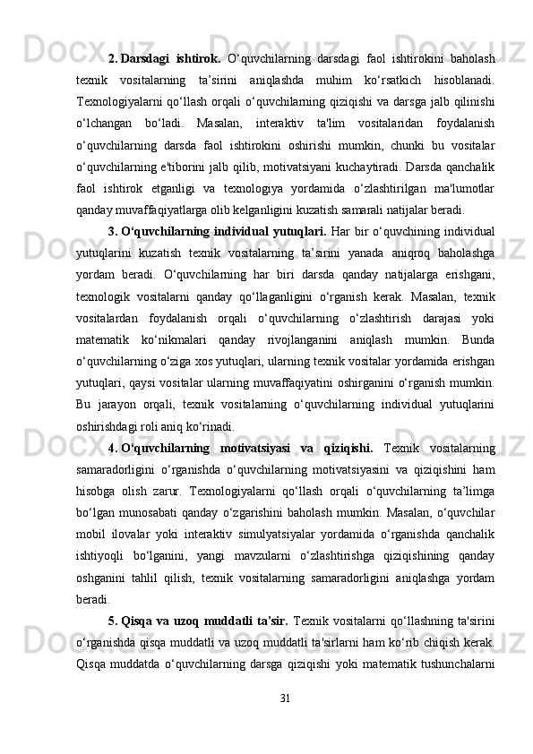 2. Darsdagi   ishtirok.   O‘quvchilarning   darsdagi   faol   ishtirokini   baholash
texnik   vositalarning   ta’sirini   aniqlashda   muhim   ko‘rsatkich   hisoblanadi.
Texnologiyalarni  qo‘llash  orqali  o‘quvchilarning qiziqishi  va darsga  jalb qilinishi
o‘lchangan   bo‘ladi.   Masalan,   interaktiv   ta'lim   vositalaridan   foydalanish
o‘quvchilarning   darsda   faol   ishtirokini   oshirishi   mumkin,   chunki   bu   vositalar
o‘quvchilarning e'tiborini  jalb qilib, motivatsiyani  kuchaytiradi. Darsda  qanchalik
faol   ishtirok   etganligi   va   texnologiya   yordamida   o‘zlashtirilgan   ma'lumotlar
qanday muvaffaqiyatlarga olib kelganligini kuzatish samarali natijalar beradi.
3. O‘quvchilarning  individual   yutuqlari.   Har   bir   o‘quvchining  individual
yutuqlarini   kuzatish   texnik   vositalarning   ta’sirini   yanada   aniqroq   baholashga
yordam   beradi.   O‘quvchilarning   har   biri   darsda   qanday   natijalarga   erishgani,
texnologik   vositalarni   qanday   qo‘llaganligini   o‘rganish   kerak.   Masalan,   texnik
vositalardan   foydalanish   orqali   o‘quvchilarning   o‘zlashtirish   darajasi   yoki
matematik   ko‘nikmalari   qanday   rivojlanganini   aniqlash   mumkin.   Bunda
o‘quvchilarning o‘ziga xos yutuqlari, ularning texnik vositalar yordamida erishgan
yutuqlari, qaysi  vositalar  ularning muvaffaqiyatini oshirganini o‘rganish mumkin.
Bu   jarayon   orqali,   texnik   vositalarning   o‘quvchilarning   individual   yutuqlarini
oshirishdagi roli aniq ko‘rinadi.
4. O‘quvchilarning   motivatsiyasi   va   qiziqishi.   Texnik   vositalarning
samaradorligini   o‘rganishda   o‘quvchilarning   motivatsiyasini   va   qiziqishini   ham
hisobga   olish   zarur.   Texnologiyalarni   qo‘llash   orqali   o‘quvchilarning   ta’limga
bo‘lgan   munosabati   qanday   o‘zgarishini   baholash   mumkin.   Masalan,   o‘quvchilar
mobil   ilovalar   yoki   interaktiv   simulyatsiyalar   yordamida   o‘rganishda   qanchalik
ishtiyoqli   bo‘lganini,   yangi   mavzularni   o‘zlashtirishga   qiziqishining   qanday
oshganini   tahlil   qilish,   texnik   vositalarning   samaradorligini   aniqlashga   yordam
beradi.
5. Qisqa   va   uzoq   muddatli   ta'sir.   Texnik   vositalarni   qo‘llashning   ta'sirini
o‘rganishda qisqa muddatli va uzoq muddatli ta'sirlarni ham ko‘rib chiqish kerak.
Qisqa   muddatda   o‘quvchilarning   darsga   qiziqishi   yoki   matematik   tushunchalarni
31 