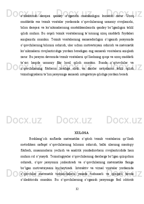 o‘zlashtirish   darajasi   qanday   o‘zgarishi   mumkinligini   kuzatish   zarur.   Uzoq
muddatda   esa   texnik   vositalar   yordamida   o‘quvchilarning   umumiy   rivojlanishi,
bilim   darajasi   va   ko‘nikmalarining   mustahkamlanishi   qanday   bo‘lganligini   tahlil
qilish   muhim.   Bu   orqali   texnik   vositalarning   ta’sirining   uzoq   muddatli   foydalari
aniqlanishi   mumkin.   Texnik   vositalarning   samaradorligini   o‘rganish   jarayonida
o‘quvchilarning bilimini oshirish, ular uchun motivatsiyani oshirish va matematik
ko‘nikmalarni rivojlantirishga yordam beradigan eng samarali vositalarni aniqlash
zarur. Bu jarayon davomida texnik vositalarni qo‘llashning qisqa va uzoq muddatli
ta’siri   haqida   umumiy   fikr   hosil   qilish   mumkin.   Bunda   o‘qituvchilar   va
o‘quvchilarning   fikrlarini   hisobga   olish   va   darslar   natijalarini   tahlil   qilish
texnologiyalarni ta’lim jarayoniga samarali integratsiya qilishga yordam beradi.
XULOSA
Boshlang‘ich   sinflarda   matematika   o‘qitish   texnik   vositalarini   qo‘llash
metodikasi   nafaqat   o‘quvchilarning   bilimini   oshirish,   balki   ularning   mantiqiy
fikrlash,   muammolarni   yechish   va   analitik   yondashuvlarni   rivojlantirishda   ham
muhim rol o‘ynaydi. Texnologiyalar o‘quvchilarning darslarga bo‘lgan qiziqishini
oshiradi,   o‘quv   jarayonini   jonlantiradi   va   o‘quvchilarning   matematika   faniga
bo‘lgan   motivatsiyasini   kuchaytiradi.   Interaktiv   va   vizual   vositalar   yordamida
o‘quvchilar   matematik   tushunchalarni   yanada   tushunarli   va   qiziqarli   tarzda
o‘zlashtirishi   mumkin.   Bu   o‘quvchilarning   o‘rganish   jarayoniga   faol   ishtirok
32 
