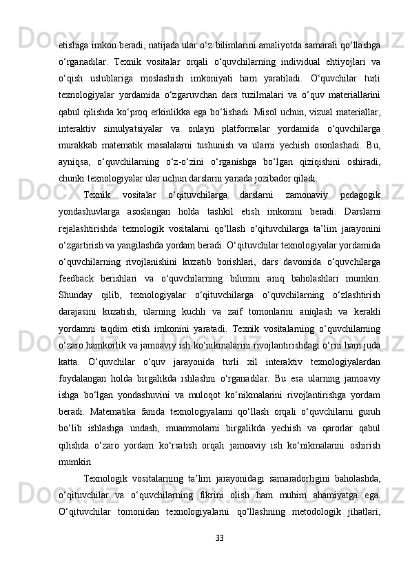 etishiga imkon beradi, natijada ular o‘z bilimlarini amaliyotda samarali qo‘llashga
o‘rganadilar.   Texnik   vositalar   orqali   o‘quvchilarning   individual   ehtiyojlari   va
o‘qish   uslublariga   moslashish   imkoniyati   ham   yaratiladi.   O‘quvchilar   turli
texnologiyalar   yordamida   o‘zgaruvchan   dars   tuzilmalari   va   o‘quv   materiallarini
qabul qilishda ko‘proq erkinlikka ega bo‘lishadi. Misol  uchun, vizual  materiallar,
interaktiv   simulyatsiyalar   va   onlayn   platformalar   yordamida   o‘quvchilarga
murakkab   matematik   masalalarni   tushunish   va   ularni   yechish   osonlashadi.   Bu,
ayniqsa,   o‘quvchilarning   o‘z-o‘zini   o‘rganishga   bo‘lgan   qiziqishini   oshiradi,
chunki texnologiyalar ular uchun darslarni yanada jozibador qiladi.
Texnik   vositalar   o‘qituvchilarga   darslarni   zamonaviy   pedagogik
yondashuvlarga   asoslangan   holda   tashkil   etish   imkonini   beradi.   Darslarni
rejalashtirishda   texnologik   vositalarni   qo‘llash   o‘qituvchilarga   ta’lim   jarayonini
o‘zgartirish va yangilashda yordam beradi. O‘qituvchilar texnologiyalar yordamida
o‘quvchilarning   rivojlanishini   kuzatib   borishlari,   dars   davomida   o‘quvchilarga
feedback   berishlari   va   o‘quvchilarning   bilimini   aniq   baholashlari   mumkin.
Shunday   qilib,   texnologiyalar   o‘qituvchilarga   o‘quvchilarning   o‘zlashtirish
darajasini   kuzatish,   ularning   kuchli   va   zaif   tomonlarini   aniqlash   va   kerakli
yordamni   taqdim   etish   imkonini   yaratadi.   Texnik   vositalarning   o‘quvchilarning
o‘zaro hamkorlik va jamoaviy ish ko‘nikmalarini rivojlantirishdagi o‘rni ham juda
katta.   O‘quvchilar   o‘quv   jarayonida   turli   xil   interaktiv   texnologiyalardan
foydalangan   holda   birgalikda   ishlashni   o‘rganadilar.   Bu   esa   ularning   jamoaviy
ishga   bo‘lgan   yondashuvini   va   muloqot   ko‘nikmalarini   rivojlantirishga   yordam
beradi.   Matematika   fanida   texnologiyalarni   qo‘llash   orqali   o‘quvchilarni   guruh
bo‘lib   ishlashga   undash,   muammolarni   birgalikda   yechish   va   qarorlar   qabul
qilishda   o‘zaro   yordam   ko‘rsatish   orqali   jamoaviy   ish   ko‘nikmalarini   oshirish
mumkin.
Texnologik   vositalarning   ta’lim   jarayonidagi   samaradorligini   baholashda,
o‘qituvchilar   va   o‘quvchilarning   fikrini   olish   ham   muhim   ahamiyatga   ega.
O‘qituvchilar   tomonidan   texnologiyalarni   qo‘llashning   metodologik   jihatlari,
33 