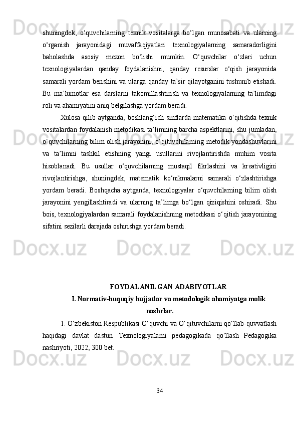 shuningdek,   o‘quvchilarning   texnik   vositalarga   bo‘lgan   munosabati   va   ularning
o‘rganish   jarayonidagi   muvaffaqiyatlari   texnologiyalarning   samaradorligini
baholashda   asosiy   mezon   bo‘lishi   mumkin.   O‘quvchilar   o‘zlari   uchun
texnologiyalardan   qanday   foydalanishni,   qanday   resurslar   o‘qish   jarayonida
samarali yordam berishini va ularga qanday ta’sir qilayotganini tushunib etishadi.
Bu   ma’lumotlar   esa   darslarni   takomillashtirish   va   texnologiyalarning   ta’limdagi
roli va ahamiyatini aniq belgilashga yordam beradi.
Xulosa   qilib  aytganda,   boshlang‘ich   sinflarda  matematika   o‘qitishda   texnik
vositalardan foydalanish metodikasi  ta’limning barcha aspektlarini, shu jumladan,
o‘quvchilarning bilim olish jarayonini, o‘qituvchilarning metodik yondashuvlarini
va   ta’limni   tashkil   etishning   yangi   usullarini   rivojlantirishda   muhim   vosita
hisoblanadi.   Bu   usullar   o‘quvchilarning   mustaqil   fikrlashini   va   kreativligini
rivojlantirishga,   shuningdek,   matematik   ko‘nikmalarni   samarali   o‘zlashtirishga
yordam   beradi.   Boshqacha   aytganda,   texnologiyalar   o‘quvchilarning   bilim   olish
jarayonini   yengillashtiradi   va   ularning   ta’limga   bo‘lgan   qiziqishini   oshiradi.   Shu
bois, texnologiyalardan samarali foydalanishning metodikasi o‘qitish jarayonining
sifatini sezilarli darajada oshirishga yordam beradi.
FOYDALANILGAN ADABIYOTLAR
I. Normativ-huquqiy hujjatlar va metodologik ahamiyatga molik
nashrlar.
1. O‘zbekiston Respublikasi O‘quvchi va O‘qituvchilarni qo‘llab-quvvatlash
haqidagi   davlat   dasturi   Texnologiyalarni   pedagogikada   qo‘llash   Pedagogika
nashriyoti, 2022, 300 bet.
34 