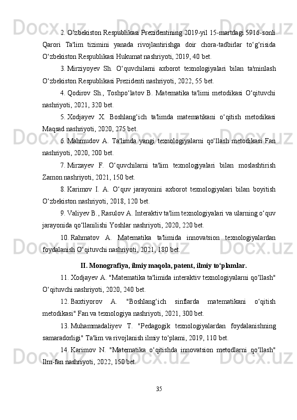 2. O‘zbekiston Respublikasi Prezidentining 2019-yil 15-martdagi 5916-sonli
Qarori   Ta'lim   tizimini   yanada   rivojlantirishga   doir   chora-tadbirlar   to‘g‘risida
O‘zbekiston Respublikasi Hukumat nashriyoti, 2019, 40 bet.
3. Mirziyoyev   Sh.   O‘quvchilarni   axborot   texnologiyalari   bilan   ta'minlash
O‘zbekiston Respublikasi Prezidenti nashriyoti, 2022, 55 bet.
4. Qodirov   Sh.,   Toshpo‘latov   B.   Matematika   ta'limi   metodikasi   O‘qituvchi
nashriyoti, 2021, 320 bet.
5. Xodjayev   X.   Boshlang‘ich   ta'limda   matematikani   o‘qitish   metodikasi
Maqsad nashriyoti, 2020, 275 bet.
6. Mahmudov   A.   Ta'limda   yangi   texnologiyalarni   qo‘llash   metodikasi   Fan
nashriyoti, 2020, 200 bet.
7. Mirzayev   F.   O‘quvchilarni   ta'lim   texnologiyalari   bilan   moslashtirish
Zamon nashriyoti, 2021, 150 bet.
8. Karimov   I.   A.   O‘quv   jarayonini   axborot   texnologiyalari   bilan   boyitish
O‘zbekiston nashriyoti, 2018, 120 bet.
9. Valiyev B., Rasulov A. Interaktiv ta'lim texnologiyalari va ularning o‘quv
jarayonida qo‘llanilishi Yoshlar nashriyoti, 2020, 220 bet.
10. Rahmatov   A.   Matematika   ta'limida   innovatsion   texnologiyalardan
foydalanish O‘qituvchi nashriyoti, 2021, 180 bet.
II. Monografiya, ilmiy maqola, patent, ilmiy to‘plamlar.
11. Xodjayev A. "Matematika ta'limida interaktiv texnologiyalarni qo‘llash"
O‘qituvchi nashriyoti, 2020, 240 bet.
12. Baxtiyorov   A.   "Boshlang‘ich   sinflarda   matematikani   o‘qitish
metodikasi" Fan va texnologiya nashriyoti, 2021, 300 bet.
13. Muhammadaliyev   T.   "Pedagogik   texnologiyalardan   foydalanishning
samaradorligi" Ta'lim va rivojlanish ilmiy to‘plami, 2019, 110 bet.
14. Karimov   N.   "Matematika   o‘qitishda   innovatsion   metodlarni   qo‘llash"
Ilm-fan nashriyoti, 2022, 150 bet.
35 