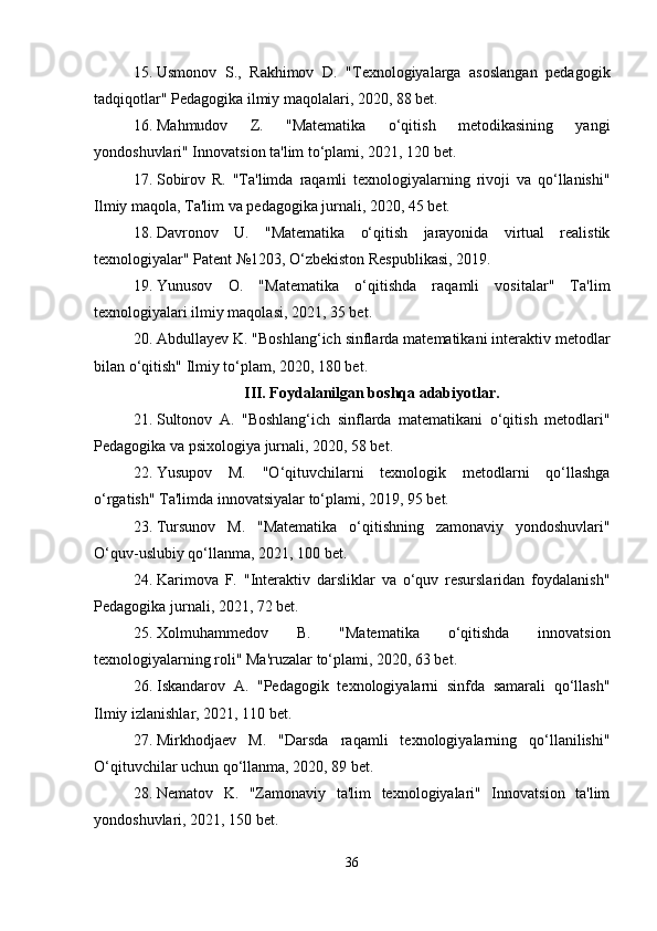 15. Usmonov   S.,   Rakhimov   D.   "Texnologiyalarga   asoslangan   pedagogik
tadqiqotlar" Pedagogika ilmiy maqolalari, 2020, 88 bet.
16. Mahmudov   Z.   "Matematika   o‘qitish   metodikasining   yangi
yondoshuvlari" Innovatsion ta'lim to‘plami, 2021, 120 bet.
17. Sobirov   R.   "Ta'limda   raqamli   texnologiyalarning   rivoji   va   qo‘llanishi"
Ilmiy maqola, Ta'lim va pedagogika jurnali, 2020, 45 bet.
18. Davronov   U.   "Matematika   o‘qitish   jarayonida   virtual   realistik
texnologiyalar" Patent №1203, O‘zbekiston Respublikasi, 2019.
19. Yunusov   O.   "Matematika   o‘qitishda   raqamli   vositalar"   Ta'lim
texnologiyalari ilmiy maqolasi, 2021, 35 bet.
20. Abdullayev K. "Boshlang‘ich sinflarda matematikani interaktiv metodlar
bilan o‘qitish" Ilmiy to‘plam, 2020, 180 bet.
III. Foydalanilgan boshqa adabiyotlar.
21. Sultonov   A.   "Boshlang‘ich   sinflarda   matematikani   o‘qitish   metodlari"
Pedagogika va psixologiya jurnali, 2020, 58 bet.
22. Yusupov   M.   "O‘qituvchilarni   texnologik   metodlarni   qo‘llashga
o‘rgatish" Ta'limda innovatsiyalar to‘plami, 2019, 95 bet.
23. Tursunov   M.   "Matematika   o‘qitishning   zamonaviy   yondoshuvlari"
O‘quv-uslubiy qo‘llanma, 2021, 100 bet.
24. Karimova   F.   "Interaktiv   darsliklar   va   o‘quv   resurslaridan   foydalanish"
Pedagogika jurnali, 2021, 72 bet.
25. Xolmuhammedov   B.   "Matematika   o‘qitishda   innovatsion
texnologiyalarning roli" Ma'ruzalar to‘plami, 2020, 63 bet.
26. Iskandarov   A.   "Pedagogik   texnologiyalarni   sinfda   samarali   qo‘llash"
Ilmiy izlanishlar, 2021, 110 bet.
27. Mirkhodjaev   M.   "Darsda   raqamli   texnologiyalarning   qo‘llanilishi"
O‘qituvchilar uchun qo‘llanma, 2020, 89 bet.
28. Nematov   K.   "Zamonaviy   ta'lim   texnologiyalari"   Innovatsion   ta'lim
yondoshuvlari, 2021, 150 bet.
36 