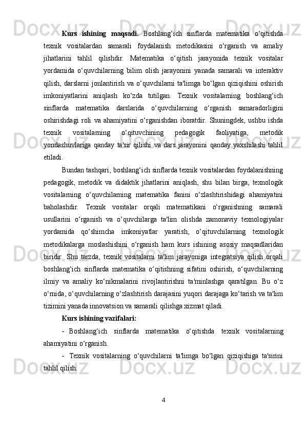 Kurs   ishining   maqsadi.   Boshlang‘ich   sinflarda   matematika   o‘qitishda
texnik   vositalardan   samarali   foydalanish   metodikasini   o‘rganish   va   amaliy
jihatlarini   tahlil   qilishdir.   Matematika   o‘qitish   jarayonida   texnik   vositalar
yordamida   o‘quvchilarning   bilim   olish   jarayonini   yanada   samarali   va   interaktiv
qilish,   darslarni   jonlantirish   va   o‘quvchilarni   ta'limga   bo‘lgan   qiziqishini   oshirish
imkoniyatlarini   aniqlash   ko‘zda   tutilgan.   Texnik   vositalarning   boshlang‘ich
sinflarda   matematika   darslarida   o‘quvchilarning   o‘rganish   samaradorligini
oshirishdagi   roli   va   ahamiyatini   o‘rganishdan   iboratdir.   Shuningdek,   ushbu   ishda
texnik   vositalarning   o‘qituvchining   pedagogik   faoliyatiga,   metodik
yondashuvlariga   qanday   ta'sir   qilishi   va   dars   jarayonini   qanday   yaxshilashi   tahlil
etiladi.
Bundan tashqari, boshlang‘ich sinflarda texnik vositalardan foydalanishning
pedagogik,   metodik   va   didaktik   jihatlarini   aniqlash,   shu   bilan   birga,   texnologik
vositalarning   o‘quvchilarning   matematika   fanini   o‘zlashtirishidagi   ahamiyatini
baholashdir.   Texnik   vositalar   orqali   matematikani   o‘rganishning   samarali
usullarini   o‘rganish   va   o‘quvchilarga   ta'lim   olishda   zamonaviy   texnologiyalar
yordamida   qo‘shimcha   imkoniyatlar   yaratish,   o‘qituvchilarning   texnologik
metodikalarga   moslashishini   o‘rganish   ham   kurs   ishining   asosiy   maqsadlaridan
biridir.   Shu   tarzda,   texnik   vositalarni   ta'lim   jarayoniga   integratsiya   qilish   orqali
boshlang‘ich   sinflarda   matematika   o‘qitishning   sifatini   oshirish,   o‘quvchilarning
ilmiy   va   amaliy   ko‘nikmalarini   rivojlantirishni   ta'minlashga   qaratilgan.   Bu   o‘z
o‘rnida, o‘quvchilarning o‘zlashtirish darajasini yuqori darajaga ko‘tarish va ta'lim
tizimini yanada innovatsion va samarali qilishga xizmat qiladi.
Kurs ishining vazifalari:
 Boshlang‘ich   sinflarda   matematika   o‘qitishda   texnik   vositalarning
ahamiyatini o‘rganish.
 Texnik   vositalarning   o‘quvchilarni   ta'limga   bo‘lgan   qiziqishiga   ta'sirini
tahlil qilish.
4 
