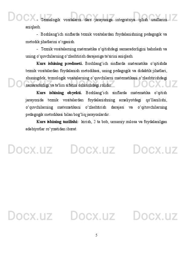  Texnologik   vositalarni   dars   jarayoniga   integratsiya   qilish   usullarini
aniqlash.
 Boshlang‘ich sinflarda texnik vositalardan foydalanishning pedagogik va
metodik jihatlarini o‘rganish.
 Texnik vositalarning matematika o‘qitishdagi samaradorligini baholash va
uning o‘quvchilarning o‘zlashtirish darajasiga ta'sirini aniqlash.
Kurs   ishining   predmeti.   Boshlang‘ich   sinflarda   matematika   o‘qitishda
texnik vositalardan foydalanish metodikasi, uning pedagogik va didaktik jihatlari,
shuningdek, texnologik vositalarning o‘quvchilarni matematikani o‘zlashtirishdagi
samaradorligi va ta'lim sifatini oshirishdagi rolidir.
Kurs   ishining   obyekti.   Boshlang‘ich   sinflarda   matematika   o‘qitish
jarayonida   texnik   vositalardan   foydalanishning   amaliyotdagi   qo‘llanilishi,
o‘quvchilarning   matematikani   o‘zlashtirish   darajasi   va   o‘qituvchilarning
pedagogik metodikasi bilan bog‘liq jarayonlardir.
Kurs ishining tuzilishi:    kirish, 2 ta bob, umumiy xulosa va foydalanilgan
adabiyotlar ro‘yxatidan iborat.
5 