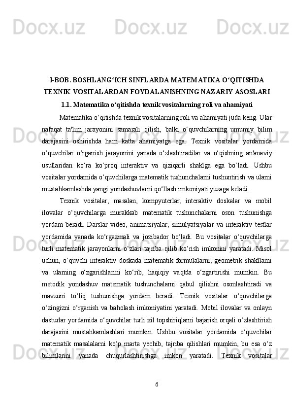 I-BOB.  BOSHLANG ICH SINFLARDA MATEMATIKA O QITISHDAʻ ʻ
TEXNIK VOSITALARDAN FOYDALANISHNING NAZARIY ASOSLARI
1.1.   Matematika o qitishda texnik vositalarning roli va ahamiyati
ʻ
Matematika o‘qitishda texnik vositalarning roli va ahamiyati juda keng. Ular
nafaqat   ta'lim   jarayonini   samarali   qilish,   balki   o‘quvchilarning   umumiy   bilim
darajasini   oshirishda   ham   katta   ahamiyatga   ega.   Texnik   vositalar   yordamida
o‘quvchilar   o‘rganish   jarayonini   yanada   o‘zlashtiradilar   va   o‘qishning   an'anaviy
usullaridan   ko‘ra   ko‘proq   interaktiv   va   qiziqarli   shaklga   ega   bo‘ladi.   Ushbu
vositalar yordamida o‘quvchilarga matematik tushunchalarni tushuntirish va ularni
mustahkamlashda yangi yondashuvlarni qo‘llash imkoniyati yuzaga keladi.
Texnik   vositalar,   masalan,   kompyuterlar,   interaktiv   doskalar   va   mobil
ilovalar   o‘quvchilarga   murakkab   matematik   tushunchalarni   oson   tushunishga
yordam   beradi.   Darslar   video,   animatsiyalar,   simulyatsiyalar   va   interaktiv   testlar
yordamida   yanada   ko‘rgazmali   va   jozibador   bo‘ladi.   Bu   vositalar   o‘quvchilarga
turli   matematik   jarayonlarni   o‘zlari   tajriba   qilib   ko‘rish   imkonini   yaratadi.   Misol
uchun,   o‘quvchi   interaktiv   doskada   matematik   formulalarni,   geometrik   shakllarni
va   ularning   o‘zgarishlarini   ko‘rib,   haqiqiy   vaqtda   o‘zgartirishi   mumkin.   Bu
metodik   yondashuv   matematik   tushunchalarni   qabul   qilishni   osonlashtiradi   va
mavzuni   to‘liq   tushunishga   yordam   beradi.   Texnik   vositalar   o‘quvchilarga
o‘zingizni   o‘rganish   va   baholash   imkoniyatini   yaratadi.   Mobil   ilovalar   va   onlayn
dasturlar yordamida o‘quvchilar turli xil topshiriqlarni bajarish orqali o‘zlashtirish
darajasini   mustahkamlashlari   mumkin.   Ushbu   vositalar   yordamida   o‘quvchilar
matematik   masalalarni   ko‘p   marta   yechib,   tajriba   qilishlari   mumkin,   bu   esa   o‘z
bilimlarini   yanada   chuqurlashtirishga   imkon   yaratadi.   Texnik   vositalar
6 
