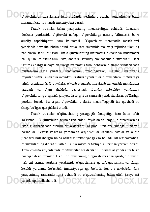 o‘quvchilarga   masalalarni   turli   usullarda   yechish,   o‘zgacha   yondashuvlar   bilan
matematikani tushunish imkoniyatini beradi.
Texnik   vositalar   ta'lim   jarayonining   interaktivligini   oshiradi.   Interaktiv
doskalar   yordamida   o‘qituvchi   nafaqat   o‘quvchilarga   nazariy   bilimlarni,   balki
amaliy   topshiriqlarni   ham   ko‘rsatadi.   O‘quvchilar   matematik   masalalarni
yechishda   bevosita  ishtirok  etadilar  va  dars  davomida   real  vaqt   rejimida  ularning
natijalarini   tahlil   qilishadi.   Bu   o‘quvchilarning   matematik   fikrlash   va   muammoni
hal   qilish   ko‘nikmalarini   rivojlantiradi.   Bunday   yondashuv   o‘quvchilarni   faol
ishtirok etishga undaydi va ularga matematik tushunchalarni o‘zlashtirishda yanada
mustahkam   asos   yaratadi.   Innovatsion   texnologiyalar,   masalan,   matematik
o‘yinlar, virtual sinflar va interaktiv dasturlar yordamida o‘quvchilarni motivatsiya
qilish osonlashadi. O‘quvchilar o‘ynab o‘rganib, murakkab matematik masalalarni
qiziqarli   va   o‘yin   shaklida   yechishadi.   Bunday   interaktiv   yondashuv
o‘quvchilarning o‘rganish jarayonida to‘g‘ri va samarali yondashuvlarni qo‘llashga
yordam   beradi.   Bu   orqali   o‘quvchilar   o‘zlarini   muvaffaqiyatli   his   qilishadi   va
ilmga bo‘lgan qiziqishlari ortadi.
Texnik   vositalar   o‘qituvchining   pedagogik   faoliyatiga   ham   katta   ta'sir
ko‘rsatadi.   O‘qituvchilar   texnologiyalardan   foydalanish   orqali   o‘quvchilarning
qiziqishlarini yanada oshiradilar va darslarni ko‘proq interaktiv qilishga muvaffaq
bo‘ladilar.   Texnik   vositalar   yordamida   o‘qituvchilar   darslarni   vizual   va   audio
jihatlarni birlashtirgan holda o'tkazish imkoniyatiga ega bo‘ladi. Bu o‘z navbatida,
o‘quvchilarning diqqatini jalb qilish va mavzuni to‘liq tushunishga yordam beradi.
Texnik vositalar yordamida o‘qituvchilar o‘z darslarini individual yondashuv bilan
boshqarishlari mumkin. Har bir o‘quvchining o‘rganish sur'atiga qarab, o‘qituvchi
turli   xil   texnik   vositalar   yordamida   o‘quvchilarni   qo‘llab-quvvatlash   va   ularga
kerakli   yordamni   ko‘rsatish   imkoniyatiga   ega   bo‘ladi.   Bu,   o‘z   navbatida,   dars
jarayonining   samaradorligini   oshiradi   va   o‘quvchilarning   bilim   olish   jarayonini
yanada optimallashtiradi.
7 