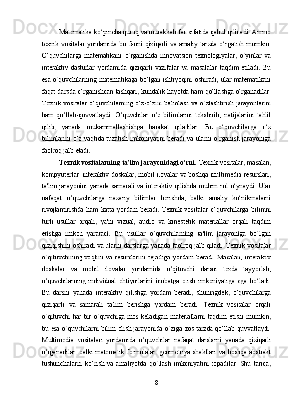 Matematika ko‘pincha quruq va murakkab fan sifatida qabul qilinadi. Ammo
texnik vositalar   yordamida bu  fanni   qiziqarli   va  amaliy tarzda  o‘rgatish  mumkin.
O‘quvchilarga   matematikani   o‘rganishda   innovatsion   texnologiyalar,   o‘yinlar   va
interaktiv   dasturlar   yordamida   qiziqarli   vazifalar   va   masalalar   taqdim   etiladi.   Bu
esa o‘quvchilarning matematikaga bo‘lgan ishtiyoqini oshiradi, ular matematikani
faqat darsda o‘rganishdan tashqari, kundalik hayotda ham qo‘llashga o‘rganadilar.
Texnik vositalar o‘quvchilarning o‘z-o‘zini baholash va o‘zlashtirish jarayonlarini
ham   qo‘llab-quvvatlaydi.   O‘quvchilar   o‘z   bilimlarini   tekshirib,   natijalarini   tahlil
qilib,   yanada   mukammallashishga   harakat   qiladilar.   Bu   o‘quvchilarga   o‘z
bilimlarini o‘z vaqtida tuzatish imkoniyatini beradi va ularni o‘rganish jarayoniga
faolroq jalb etadi.
Texnik vositalarning ta'lim jarayonidagi o‘rni.  Texnik vositalar, masalan,
kompyuterlar, interaktiv doskalar, mobil ilovalar va boshqa multimedia resurslari,
ta'lim jarayonini yanada samarali  va interaktiv qilishda muhim  rol o‘ynaydi. Ular
nafaqat   o‘quvchilarga   nazariy   bilimlar   berishda,   balki   amaliy   ko‘nikmalarni
rivojlantirishda   ham   katta   yordam   beradi.   Texnik   vositalar   o‘quvchilarga   bilimni
turli   usullar   orqali,   ya'ni   vizual,   audio   va   kinestetik   materiallar   orqali   taqdim
etishga   imkon   yaratadi.   Bu   usullar   o‘quvchilarning   ta'lim   jarayoniga   bo‘lgan
qiziqishini oshiradi va ularni darslarga yanada faolroq jalb qiladi. Texnik vositalar
o‘qituvchining vaqtini  va resurslarini  tejashga yordam beradi. Masalan,  interaktiv
doskalar   va   mobil   ilovalar   yordamida   o‘qituvchi   darsni   tezda   tayyorlab,
o‘quvchilarning   individual   ehtiyojlarini   inobatga   olish   imkoniyatiga   ega   bo‘ladi.
Bu   darsni   yanada   interaktiv   qilishga   yordam   beradi,   shuningdek,   o‘quvchilarga
qiziqarli   va   samarali   ta'lim   berishga   yordam   beradi.   Texnik   vositalar   orqali
o‘qituvchi  har  bir   o‘quvchiga  mos   keladigan  materiallarni  taqdim  etishi   mumkin,
bu esa o‘quvchilarni bilim olish jarayonida o‘ziga xos tarzda qo‘llab-quvvatlaydi.
Multimedia   vositalari   yordamida   o‘quvchilar   nafaqat   darslarni   yanada   qiziqarli
o‘rganadilar, balki matematik formulalar, geometriya shakllari va boshqa abstrakt
tushunchalarni   ko‘rish   va   amaliyotda   qo‘llash   imkoniyatini   topadilar.   Shu   tariqa,
8 