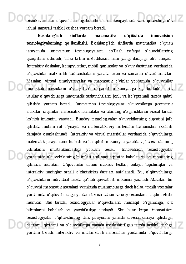 texnik   vositalar   o‘quvchilarning   ko‘nikmalarini   kengaytiradi   va   o‘qituvchiga   o‘z
ishini samarali tashkil etishda yordam beradi.
Boshlang‘ich   sinflarda   matematika   o‘qitishda   innovatsion
texnologiyalarning   qo‘llanilishi.   Boshlang‘ich   sinflarda   matematika   o‘qitish
jarayonida   innovatsion   texnologiyalarni   qo‘llash   nafaqat   o‘quvchilarning
qiziqishini   oshiradi,   balki   ta'lim   metodikasini   ham   yangi   darajaga   olib   chiqadi.
Interaktiv doskalar, kompyuterlar, mobil qurilmalar va o‘quv dasturlari yordamida
o‘quvchilar   matematik   tushunchalarni   yanada   oson   va   samarali   o‘zlashtiradilar.
Masalan,   virtual   simulyatsiyalar   va   matematik   o‘yinlar   yordamida   o‘quvchilar
murakkab   mavzularni   o‘ynay   turib   o‘rganish   imkoniyatiga   ega   bo‘ladilar.   Bu
usullar o‘quvchilarga matematik tushunchalarni  jonli va ko‘rgazmali  tarzda qabul
qilishda   yordam   beradi.   Innovatsion   texnologiyalar   o‘quvchilarga   geometrik
shakllar, raqamlar, matematik formulalar  va ularning o‘zgarishlarini vizual tarzda
ko‘rish   imkonini   yaratadi.   Bunday   texnologiyalar   o‘quvchilarning   diqqatini   jalb
qilishda   muhim   rol   o‘ynaydi   va   matematikaviy   materialni   tushunishni   sezilarli
darajada   osonlashtiradi.   Interaktiv   va   vizual   materiallar   yordamida   o‘quvchilarga
matematik jarayonlarni ko‘rish va his qilish imkoniyati yaratiladi, bu esa ularning
bilimlarini   mustahkamlashga   yordam   beradi.   Innovatsion   texnologiyalar
yordamida o‘quvchilarning bilimlari  real vaqt rejimida baholanishi  va monitoring
qilinishi   mumkin.   O‘quvchilar   uchun   maxsus   testlar,   onlayn   topshiriqlar   va
interaktiv   mashqlar   orqali   o‘zlashtirish   darajasi   aniqlanadi.   Bu,   o‘qituvchilarga
o‘quvchilarni individual tarzda qo‘llab-quvvatlash imkonini yaratadi. Masalan, bir
o‘quvchi matematik masalani yechishda muammolarga duch kelsa, texnik vositalar
yordamida o‘qituvchi  unga yordam  berish uchun zaruriy resurslarni  taqdim  etishi
mumkin.   Shu   tarzda,   texnologiyalar   o‘quvchilarni   mustaqil   o‘rganishga,   o‘z
bilimlarini   baholash   va   yaxshilashga   undaydi.   Shu   bilan   birga,   innovatsion
texnologiyalar   o‘qituvchining   dars   jarayonini   yanada   diversifikatsiya   qilishiga,
darslarni   qiziqarli   va   o‘quvchilarga   yanada   moslashtirilgan   tarzda   tashkil   etishga
yordam   beradi.   Interaktiv   va   multimediali   materiallar   yordamida   o‘quvchilarga
9 