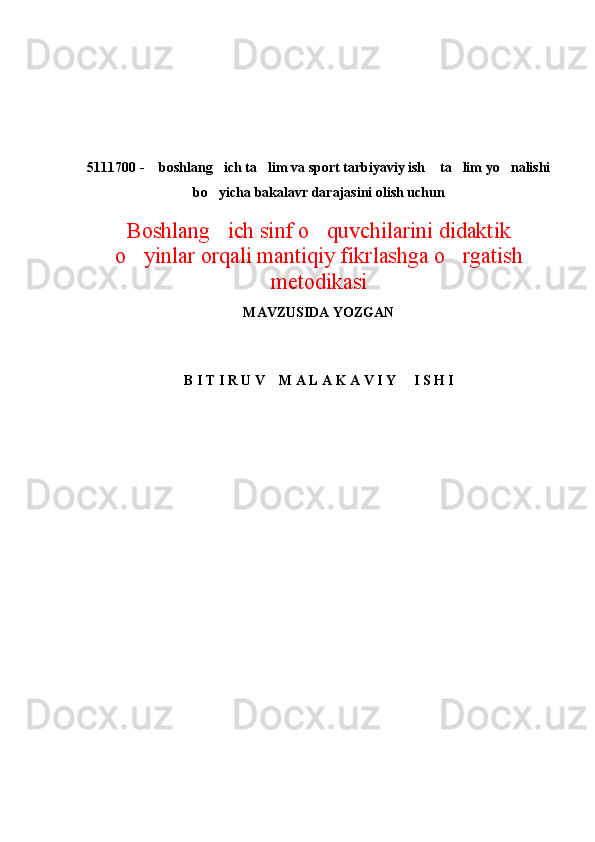 5111700 -  boshlang ich ta lim va sport tarbiyaviy ish  ta lim yo nalishi     
bo yicha bakalavr darajasini olish uchun	

Boshlang ich sinf o quvchilarini didaktik
 
o yinlar	
  orqali mantiqiy fikrlashga o rgatish	
metodikasi 
MAVZUSIDA YOZGAN
B I T I R U V    M A L A K A V I Y     I S H I 