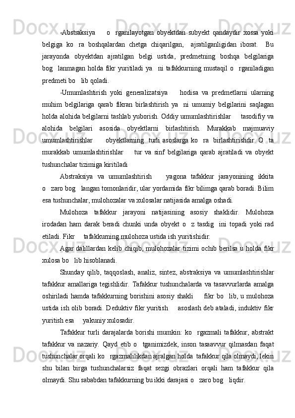 -Abstraksiya     o rganilayotgan   obyektdan   subyekt   qandaydir   xossa   yoki 
belgiga   ko ra   boshqalardan   chetga   chiqarilgan,     ajratilganligidan   iborat.     Bu	

jarayonda   obyektdan   ajratilgan   belgi   ustida,   predmetning   boshqa   belgilariga
bog lanmagan  holda  fikr  yuritiladi   ya ni   tafakkurning  mustaqil  o rganiladigan	
  
predmeti bo lib qoladi.	

-Umumlashtirish   yoki   generalizatsiya     hodisa   va   predmetlarni   ularning	

muhim   belgilariga   qarab   fikran   birlashtirish   ya ni   umumiy   belgilarini   saqlagan	

holda alohida belgilarni tashlab yuborish. Oddiy umumlashtirishlar   tasodifiy va	

alohida   belgilari   asosida   obyektlarni   birlashtirish.   Murakkab   majmuaviy
umumlashtirishlar     obyektlarning   turli asoslarga ko ra   birlashtirishdir. O ta	
  
murakkab   umumlashtirishlar     tur   va   sinf   belgilariga   qarab   ajratiladi   va   obyekt	

tushunchalar tizimiga kiritiladi
Abstraksiya   va   umumlashtirish     yagona   tafakkur   jarayonining   ikkita	

o zaro bog langan tomonlaridir, ular yordamida fikr bilimga qarab boradi. Bilim	
 
esa tushunchalar, mulohozalar va xulosalar natijasida amalga oshadi.
Mulohoza   tafakkur   jarayoni   natijasining   asosiy   shaklidir.   Mulohoza
irodadan   ham   darak   beradi   chunki   unda   obyekt   o z   tasdig ini   topadi   yoki   rad	
 
etiladi. Fikr   tafakkurning mulohoza ustida ish yuritishidir.	

Agar dalillardan kelib chiqib, mulohozalar  tizimi  ochib berilsa u holda fikr
xulosa bo lib hisoblanadi.	

Shunday   qilib,   taqqoslash,   analiz,   sintez,   abstraksiya   va   umumlashtirishlar
tafakkur   amallariga   tegishlidir.   Tafakkur   tushunchalarda   va   tasavvurlarda   amalga
oshiriladi   hamda   tafakkurning   borishini   asosiy   shakli     fikr   bo lib,  u   mulohoza	
 
ustida ish olib boradi. Deduktiv fikr yuritish   asoslash deb ataladi, induktiv fikr	

yuritish esa   yakuniy xulosadir.	

Tafakkur   turli   darajalarda   borishi   mumkin:   ko rgazmali   tafakkur,   abstrakt	

tafakkur   va   nazariy.   Qayd   etib   o tganimizdek,   inson   tasaavvur   qilmasdan   faqat	

tushunchalar orqali ko rgazmalilikdan ajralgan holda  tafakkur qila olmaydi, lekin	

shu   bilan   birga   tushunchalarsiz   faqat   sezgi   obrazlari   orqali   ham   tafakkur   qila
olmaydi. Shu sababdan tafakkurning bu ikki darajasi o zaro bog liqdir. 	
  