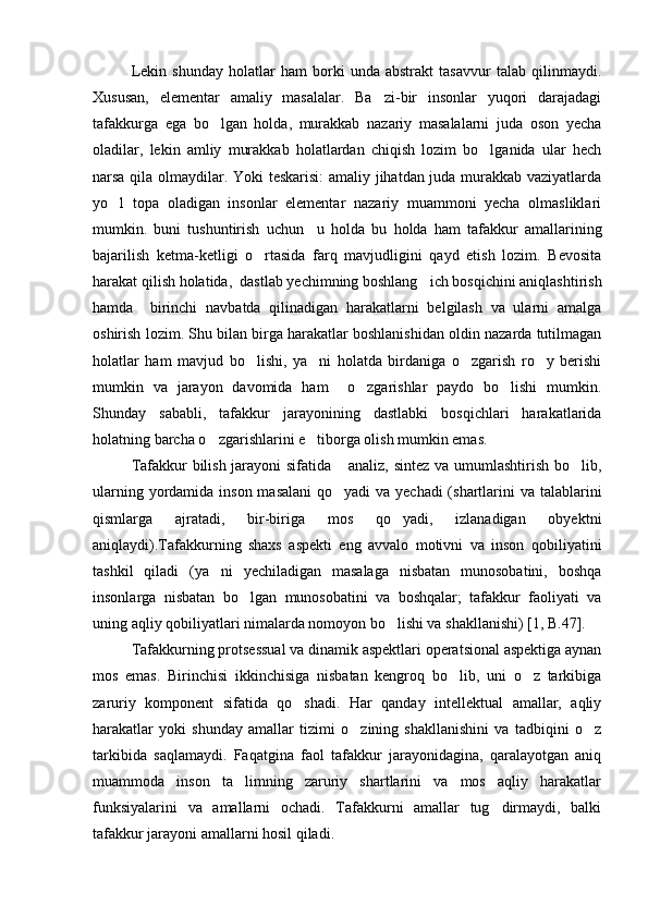 Lekin   shunday   holatlar   ham   borki   unda   abstrakt   tasavvur   talab   qilinmaydi.
Xususan,   elementar   amaliy   masalalar.   Ba zi-bir   insonlar   yuqori   darajadagi
tafakkurga   ega   bo lgan   holda,   murakkab   nazariy   masalalarni   juda   oson   yecha	

oladilar,   lekin   amliy   murakkab   holatlardan   chiqish   lozim   bo lganida   ular   hech	

narsa qila olmaydilar. Yoki teskarisi: amaliy jihatdan juda murakkab vaziyatlarda
yo l   topa   oladigan   insonlar   elementar   nazariy   muammoni   yecha   olmasliklari	

mumkin.   buni   tushuntirish   uchun     u   holda   bu   holda   ham   tafakkur   amallarining
bajarilish   ketma-ketligi   o rtasida   farq   mavjudligini   qayd   etish   lozim.   Bevosita	

harakat qilish holatida,  dastlab yechimning boshlang ich bosqichini aniqlashtirish	

hamda     birinchi   navbatda   qilinadigan   harakatlarni   belgilash   va   ularni   amalga
oshirish lozim. Shu bilan birga harakatlar boshlanishidan oldin nazarda tutilmagan
holatlar   ham   mavjud   bo lishi,   ya ni   holatda   birdaniga   o zgarish   ro y   berishi	
   
mumkin   va   jarayon   davomida   ham     o zgarishlar   paydo   bo lishi   mumkin.	
 
Shunday   sababli,   tafakkur   jarayonining   dastlabki   bosqichlari   harakatlarida
holatning barcha o zgarishlarini e tiborga olish mumkin emas.	
 
Tafakkur bilish jarayoni sifatida  analiz, sintez va umumlashtirish bo lib,	
 
ularning yordamida inson masalani  qo yadi  va yechadi (shartlarini va talablarini

qismlarga   ajratadi,   bir-biriga   mos   qo yadi,   izlanadigan   obyektni	

aniqlaydi).Tafakkurning   shaxs   aspekti   eng   avvalo   motivni   va   inson   qobiliyatini
tashkil   qiladi   (ya ni   yechiladigan   masalaga   nisbatan   munosobatini,   boshqa	

insonlarga   nisbatan   bo lgan   munosobatini   va   boshqalar;   tafakkur   faoliyati   va	

uning aqliy qobiliyatlari nimalarda nomoyon bo lishi va shakllanishi) [1, B.47]. 	

Tafakkurning protsessual va dinamik aspektlari operatsional aspektiga aynan
mos   emas.   Birinchisi   ikkinchisiga   nisbatan   kengroq   bo lib,   uni   o z   tarkibiga	
 
zaruriy   komponent   sifatida   qo shadi.   Har   qanday   intellektual   amallar,   aqliy	

harakatlar   yoki   shunday   amallar   tizimi   o zining   shakllanishini   va   tadbiqini   o z	
 
tarkibida   saqlamaydi.   Faqatgina   faol   tafakkur   jarayonidagina,   qaralayotgan   aniq
muammoda   inson   ta limning   zaruriy   shartlarini   va   mos   aqliy   harakatlar	

funksiyalarini   va   amallarni   ochadi.   Tafakkurni   amallar   tug dirmaydi,   balki	

tafakkur jarayoni amallarni hosil qiladi. 