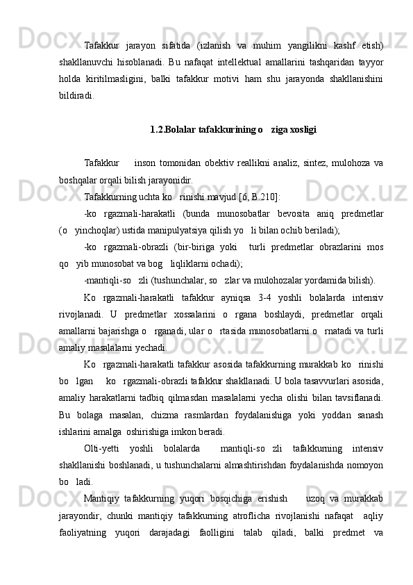 Tafakkur   jarayon   sifatida   (izlanish   va   muhim   yangilikni   kashf   etish)
shakllanuvchi   hisoblanadi.   Bu   nafaqat   intellektual   amallarini   tashqaridan   tayyor
holda   kiritilmasligini,   balki   tafakkur   motivi   ham   shu   jarayonda   shakllanishini
bildiradi.
1.2.Bolalar tafakkurining o ziga xosligi
Tafakkur     inson   tomonidan   obektiv   reallikni   analiz,   sintez,   mulohoza   va	

boshqalar orqali bilish jarayonidir. 
Tafakkurning uchta ko rinishi mavjud [6, B.210]:	

-ko rgazmali-harakatli   (bunda   munosobatlar   bevosita   aniq   predmetlar	

(o yinchoqlar) ustida manipulyatsiya qilish yo li bilan ochib beriladi); 	
 
-ko rgazmali-obrazli   (bir-biriga   yoki     turli   predmetlar   obrazlarini   mos	

qo yib munosobat va bog liqliklarni ochadi); 	
 
-mantiqli-so zli (tushunchalar, so zlar va mulohozalar yordamida bilish). 	
 
Ko rgazmali-harakatli   tafakkur   ayniqsa   3-4   yoshli   bolalarda   intensiv	

rivojlanadi.   U   predmetlar   xossalarini   o rgana   boshlaydi,   predmetlar   orqali	

amallarni bajarishga o rganadi, ular o rtasida munosobatlarni o rnatadi va turli	
  
amaliy masalalarni yechadi.
Ko rgazmali-harakatli  tafakkur   asosida   tafakkurning  murakkab  ko rinishi	
 
bo lgan   ko rgazmali-obrazli tafakkur shakllanadi. U bola tasavvurlari asosida,	
  
amaliy   harakatlarni   tadbiq   qilmasdan   masalalarni   yecha   olishi   bilan   tavsiflanadi.
Bu   bolaga   masalan,   chizma   rasmlardan   foydalanishiga   yoki   yoddan   sanash
ishlarini amalga  oshirishiga imkon beradi.
Olti-yetti   yoshli   bolalarda     mantiqli-so zli   tafakkurning   intensiv	

shakllanishi boshlanadi, u tushunchalarni almashtirishdan foydalanishda nomoyon
bo ladi.	

Mantiqiy   tafakkurning   yuqori   bosqichiga   erishish     uzoq   va   murakkab	

jarayondir,   chunki   mantiqiy   tafakkurning   atroflicha   rivojlanishi   nafaqat     aqliy
faoliyatning   yuqori   darajadagi   faolligini   talab   qiladi,   balki   predmet   va 